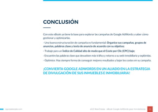 Con este eBook ya tiene la base para explorar las campañas de Google AdWords y saber cómo
gestionar y optimizarlas.
- Una buena estructuración de campaña es fundamental. Organice sus campañas, grupos de
anuncios, palabras clave y texto de anuncio de acuerdo con su objetivo;
- Trabaje para un Índice de Calidad alto de modo que el Coste por Clic (CPC) baje;
- Encuentre las palabras clave que devuelven más tráfico y retorno a su web inmobiliaria y explórelas.
- Optimice. Hay siempre forma de conseguir mejores resultados y bajar los costes en su campaña.
egorealestate.com 22
CONCLUSIÓN
eGO Real Estate - eBook Google AdWords para Inmobiliarias
¡CONVIERTA GOOGLE ADWORDS EN UN ALIADO EN LA ESTRATEGIA
DE DIVULGACIÓN DE SUS INMUEBLES E INMOBILIARIA!
 