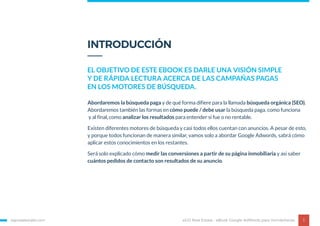 Abordaremos la búsqueda paga y de qué forma difiere para la llamada búsqueda orgánica (SEO).
Abordaremos también las formas en cómo puede / debe usar la búsqueda paga, como funciona
y al final, como analizar los resultados para entender si fue o no rentable.
Existen diferentes motores de búsqueda y casi todos ellos cuentan con anuncios. A pesar de esto,
y porque todos funcionan de manera similar, vamos solo a abordar Google Adwords, sabrá cómo
aplicar estos conocimientos en los restantes.
Será solo explicado cómo medir las conversiones a partir de su página inmobiliaria y así saber
cuántos pedidos de contacto son resultados de su anuncio.
INTRODUCCIÓN
EL OBJETIVO DE ESTE EBOOK ES DARLE UNA VISIÓN SIMPLE
Y DE RÁPIDA LECTURA ACERCA DE LAS CAMPAÑAS PAGAS
EN LOS MOTORES DE BÚSQUEDA.
egorealestate.com 3eGO Real Estate - eBook Google AdWords para Inmobiliarias
 