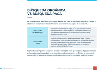 BÚSQUEDA ORGÁNICA
VS BÚSQUEDA PAGA
egorealestate.com 4
En los motores de búsqueda como Google, existen dos tipos de resultados: orgánicos y pagos, el
objetivo de cualquiera de ellos es llevar a los usuarios ante una página de un sitio web .
Los resultados orgánicos y pagos no compiten entre ellos en lo que respecta al posicionamiento
en los motores de búsqueda. A pesar de ambos resultados aparecer en Google, su presentación
es diferente. En la siguiente imagen visualizará un ejemplo de los resultados orgánicos y pagos.
RESULTADO
ORGÁNICO (SEO)
Se basa en los resultados no pagos, en los que una página aparece
mejor posicionada cuando mejor es su estrategia de optimización:
Su contenido original y relevancia para el usuario, nombre de las
imágenes y otros factores.
RESULTADO
PAGO
Como su nombre lo indica, resulta de campañas pagas, también
accionadas por palabras claves. En este caso, los factores que permiten
un mejor posicionamiento son diferentes: Palabras claves elegidas,
contenido del anuncio, etc. Hablaremos de estos factores en el
capítulo de Calidad (Quality Score).
eGO Real Estate - eBook Google AdWords para Inmobiliarias
 
