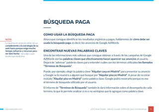BÚSQUEDA PAGA
egorealestate.com 6
COMO USAR LA BÚSQUEDA PAGA
ENCONTRAR NUEVAS PALABRAS CLAVES
Ahora que consigue identificar los resultados orgánicos y pagos, hablaremos de cómo debe ser
usada la búsqueda paga, es decir, los anuncios de Google AdWords.
Una de las informaciones más valiosas que consigue obtener a través de las campañas de Google
AdWords son las palabras claves que efectivamente hacen aparecer sus anuncios al usuario.
Dejará de “adivinar” palabras claves para entender cuáles son los términos utilizados los llamados
“Términos de Búsqueda”.
Puede, por ejemplo, elegir la palabra clave “Alquilar casa en Madrid” para presentar su anuncio
y Google se lo muestra a alguien que busque por “Alquilar piso en Madrid”. A pesar de no estar
incluido “Alquilar piso en Madrid” como palabra clave, Google podrá mostrarlo porque es ese
el término de búsqueda utilizado por el usuario.
El informe de “Términos de Búsqueda” también le dará información sobre el desempeño de cada
termino, lo que le permite analizar si es o no ventajoso que lo agregue como palabra clave.
eGO Real Estate - eBook Google AdWords para Inmobiliarias
NOTA
La apuesta en anuncios debe ser un
complemento a la estrategia de su
web hasta porque exige mucho
tiempo, esfuerzo y recursos para
ser bien hecha - será algo a que
tendrá que dedicarse.
 