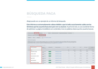 egorealestate.com 7
Abajo puede ver un ejemplo de un informe de búsqueda.
Este informe es extremadamente valioso debido a que le indica exactamente cuáles son los
términos que los usuarios buscaron para ver su anuncio. A parte de esto, es una excelente forma
de optimizar su página inmobiliaria con contenidos ricos en palabras claves que los usuarios buscan.
eGO Real Estate - eBook Google AdWords para Inmobiliarias
BÚSQUEDA PAGA
 