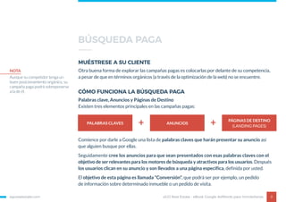 egorealestate.com 8
MUÉSTRESE A SU CLIENTE
CÓMO FUNCIONA LA BÚSQUEDA PAGA
Otra buena forma de explorar las campañas pagas es colocarlas por delante de su competencia,
a pesar de que en términos orgánicos (a través de la optimización de la web) no se encuentre.
Palabras clave, Anuncios y Páginas de Destino
Existen tres elementos principales en las campañas pagas:
eGO Real Estate - eBook Google AdWords para Inmobiliarias
NOTA
Aunque su competidor tenga un
buen posicionamiento orgánico, su
campaña paga podrá sobreponerse
a la de él.
PALABRAS CLAVES ANUNCIOS
PÁGINAS DE DESTINO
(LANDING PAGES)+ +
Comience por darle a Google una lista de palabras claves que harán presentar su anuncio así
que alguien busque por ellas.
Seguidamente cree los anuncios para que sean presentados con esas palabras claves con el
objetivo de ser relevantes para los motores de búsqueda y atractivos para los usuarios. Después
los usuarios clican en su anuncio y son llevados a una página especifica, definida por usted.
El objetivo de esta página es llamada “Conversión”, que podrá ser por ejemplo, un pedido
de información sobre determinado inmueble o un pedido de visita.
BÚSQUEDA PAGA
 