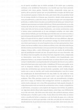10
Copyright © 2018 Elainne Ourives Todos os Direitos Reservados
eu só queria acreditar que na minha verdade. E foi assim que a empresa
começou a ter problemas financeiros e eu duvidei que isso fosse possível,
continuei com meus gastos, fazendo dívidas, comprando coisas que eu
queria, até eu precisar passar por um procedimento cirúrgico de hérnia que
me ocasionaria ajustar o botox do rosto, pois havia tido uma paralisia facial
há um tempo devido às tristezas que vivenciei e desde então passava por
esse procedimento a cada três meses. Sai desta cirurgia com uma depressão
profunda, o médico havia trocado o procedimento do botox por metacril (um
implante que promove correções definitivas). Muito possivelmente se eu não
tivesse ido atrás de uma ressonância, jamais saberia que este procedimento
tinha sido feito de forma errada. Realmente, com tantos sentimentos ruins
e tantas coisas acontecendo eu já não conseguia acreditar em mais nada,
estava desacreditada, por isso lhe digo que entendo você, sei como se sente, o
que está passando quando fala “eu não consigo”, “não tenho mais o que fazer”.
Após a cirurgia da hérnia, adquiri também fibrose em meu abdômen, algo que
eu jamais teria escutado falar até acontecer comigo. Eu tentei durante um
ano inteiro permanecer em uma frequência boa, ter bons pensamentos, fazer
o bem, me tornar melhor, mas eu ainda era vítima, e sim, não tinha mais forças
devidoatantosacontecimentosruinsqueaconteciamcomigo.Euviviaaculpa,
mágoa, tristeza, ódio, a auto vitimização e mais um monte de sentimentos
que me paralisaram durante um ano. Só queria ficar em casa chorando, não
me olhava mais no espelho, me achava horrível, engordei muito, a depressão
se desenvolvia. Junto disso o meu filho também vivia hospitalizado, com
plaquetas baixas, e eu sempre tentando fazer as coisas darem certo, estava
sempre trabalhando e acompanhando ele no hospital, dormia em uma cadeira
desconfortável para estar perto dele e trabalhava 24 horas para poder arcar
com as despesas médicas. Ele havia desenvolvido muitos problemas por
conta dos sentimentos que acessei durante a gravidez, senti medo, briguei
muito com o meu ex marido, sofri muito emocionalmente e isso foi a causa
da complicação do desenvolvimento do meu bebê. Eu não podia ter mais
força, não acreditava em Deus, só queria sumir e que tudo realmente se
acabasse. Meu filho precisou passar por mais um procedimento cirúrgico
para tirar o baço, os médicos não conseguiram reverter as plaquetas e eu
sentia muita culpa por ver o meu filho passando por toda aquela situação. A
culpa desenvolve mais um monte de sentimentos ruins, o medo, a impotência,
o sofrimento, a escassez e uma espécie de fraqueza sem limites. Eu poderia
ver algo bom dentro disso tudo naquela época, como hoje, mas infelizmente
eu já não saía mais, não tinha uma vida social, não conhecia pessoas, estava
fechada para o mundo e para a vida. A essa altura da minha vida, eu estava
entre a escolha de fechar a empresa e sair do fundo do poço, era a vida me
alertando que eu teria que aprender e ela deu um jeito de me mostrar isso
detalhadamente. Eu já não teria mais como não aprender, alcei novos vôos, fui
 