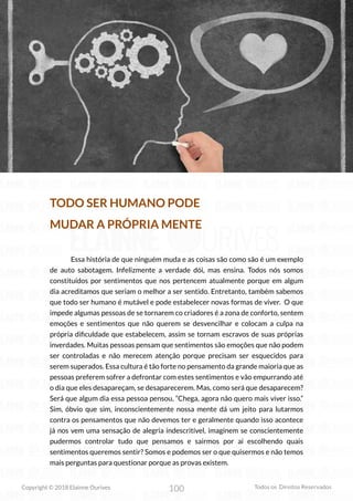 100
Copyright © 2018 Elainne Ourives Todos os Direitos Reservados
TODO SER HUMANO PODE
MUDAR A PRÓPRIA MENTE
Essa história de que ninguém muda e as coisas são como são é um exemplo
de auto sabotagem. Infelizmente a verdade dói, mas ensina. Todos nós somos
constituídos por sentimentos que nos pertencem atualmente porque em algum
dia acreditamos que seriam o melhor a ser sentido. Entretanto, também sabemos
que todo ser humano é mutável e pode estabelecer novas formas de viver. O que
impede algumas pessoas de se tornarem co criadores é a zona de conforto, sentem
emoções e sentimentos que não querem se desvencilhar e colocam a culpa na
própria dificuldade que estabelecem, assim se tornam escravos de suas próprias
inverdades. Muitas pessoas pensam que sentimentos são emoções que não podem
ser controladas e não merecem atenção porque precisam ser esquecidos para
serem superados. Essa cultura é tão forte no pensamento da grande maioria que as
pessoas preferem sofrer a defrontar com estes sentimentos e vão empurrando até
o dia que eles desapareçam, se desaparecerem. Mas, como será que desaparecem?
Será que algum dia essa pessoa pensou, “Chega, agora não quero mais viver isso.”
Sim, óbvio que sim, inconscientemente nossa mente dá um jeito para lutarmos
contra os pensamentos que não devemos ter e geralmente quando isso acontece
já nos vem uma sensação de alegria indescritível, imaginem se conscientemente
pudermos controlar tudo que pensamos e sairmos por aí escolhendo quais
sentimentos queremos sentir? Somos e podemos ser o que quisermos e não temos
mais perguntas para questionar porque as provas existem.
 