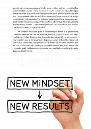 102
Copyright © 2018 Elainne Ourives Todos os Direitos Reservados
que não queremos mais acessar, entender que o cérebro pode ser reconstituído e
transformado é o acesso a novas maneiras de ser. No caminho até a transformação,
vamos encontrar obstáculos difíceis vindo com hábitos que carregamos até aqui,
mas, um pensamento novo é capaz de combater milhões de pensamentos velhos
enfraquecidos e desgastados. Por mais que sofram resistência, os pensamentos
positivos são transformadores por trazerem força interior que eleva nosso espírito
a compreensão externa. O pensamento positivo é uma Fonte forte, que perdura
com o tempo e anula o negativo de existir.
O sustento necessário para a transformação mental é o pensamento
consciente positivo, ele age de maneira profunda proporcionando uma nova
condição ao cérebro. Qualquer tipo de adaptação trará resistência, até porque os
neurônios tem suas próprias vontades de permanecerem onde estão, mas se você
continuar a combatê-los, eles perdem vida e deixam de ser fortes. Pratique e se
abra para uma nova forma de proporcionar pensamentos bons a sua mente, com
certeza irá surgir rapidamente os efeitos que sua capacidade mental tem de mudar
qualquer atitude mental.
 