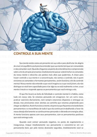 103
Copyright © 2018 Elainne Ourives Todos os Direitos Reservados
CONTROLE A SUA MENTE
Sua mente existe como um presente em sua vida e para desfrutar da alegria
deviveremequilíbriovocêprecisaentenderquesuamentetemquesercomandada
enãocomandarvocê.Quandochegamosaopontodeentendimentoecompreensão
sobre a lei da atração precisamos imediatamente passar a destrinchar os comandos
da nossa mente e elevá-los aos pontos mais altos que pudermos. A chave para
trazer controle a sua mente é a concentração, nós somos o controle, nós é quem
enviamos os comandos e formamos pensamentos, assim funciona a lei do controle
mental. Nossa mente não entende o que você imagina ou o que você já tem, ela não
distingue se você tem capacidade para criar algo ou se está realmente a viver, a sua
mente é neutra e responde apenas os pensamentos que você entrega a ela.
O que lhe levará ao êxito de felicidade e controle mental é o hábito, como
tudo em nossa vida. Se estamos pensando em emagrecer, ter um carro novo,
praticar exercício diariamente, nem sempre estaremos dispostos e entregue ao
desejo, mas precisamos estar atentos ao caminho que estamos projetando para
chegaraoobjetivo.Assimfuncionaamente,elaprecisaquefiquemosenviandobons
pensamentos e o maravilhoso de tudo é que ela continuará trabalhando a favor do
nosso desejo diariamente se continuarmos pensando e vibrando em energias altas.
A mente funciona apenas com seus pensamentos, com os pensamentos positivos
que você entrega a ela.
Quando você estiver pensando negativo, no ponto de esgotamento e
insegurança, troque imediatamente seu pensamento e concentre-se em um
pensamento bom, por pelo menos dezessete segundos, imediatamente você se
 