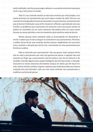 104
Copyright © 2018 Elainne Ourives Todos os Direitos Reservados
sentirá alinhado, com forças para seguir adiante e a sua mente entrará em ação para
sentir o que você estiver enviando.
Você é o seu controle mental, os exercícios mentais que você propõe a sua
mente precisam ser pensamentos que você espera receber de volta. Para ter um
controlementalaguçadovocêprecisadesacelerarospensamentos,acontecimentos
que já tiveram finalização e que já lhe trouxeram reflexão e aprendizado são seus
triunfos, os problemas que vivenciamos em nosso dia a dia e que quase sempre só
podem ser resolvidos em um outro momento não podem estar em nossa mente
durante as nossas decisões e nem em momentos pela manhã ou antes de dormir.
Muitas pessoas neste momento estão se preocupando em desacelerar a
mente e sabem que só irão conseguir se controlarem seus pensamentos. Portanto,
a melhor forma de ter esse controle mental é pensar rapidamente em uma outra
coisa, sentindo a vibração que ela lhe trás, vivenciando um novo pensamento que
lhe eleva e acalma.
Não se confunda com o pensamento “não vou pensar nisso”, porque ele lhe
trás de volta o pensamento que você não gostaria de pensar, o segredo não está
somente em fingir que o pensamento ruim foi embora, mas sim em deixá-lo ir de
verdade, trazendo alguma outra opção inteligente que lhe faça mudar a vibração.
Concentre-se nestes exercícios diariamente, busque ter ideias que lhe façam ter
mais clareza mental, conhecer lugares e pessoas que estão buscando essa mesma
evolução fará você descobrir cada vez mais como controlar seus pensamentos e
modificar sua forma de pensar.
 
