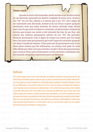 105
Copyright © 2018 Elainne Ourives Todos os Direitos Reservados
Teste você:
Quando se sentir mal humorado, sendo tentado a sair do eixo central
de sua Natureza, pensando em desistir e explodir de tanta raiva, chame o
seu “EU” em voz alta. Afirme a si mesmo que o seu “Eu” não é digno de
ser maltratado nem derrotado, lembre-se da sua força e supere qualquer
sentimento ruim que esteja sentindo. Se estiver sentindo medo afirme
para o seu Eu que você é corajoso e consciente, vá diminuindo a frequência
externa que ocupou sua mente e está tentando lhe tirar do seu foco, não
admita que nenhum pensamento inferior do seu “EU” lhe perturbe.
Nenhum pensamento ruim é digno de ocupar sua mente, por isso deixe
bem claro para estes pensamentos que você é capaz de comandar qualquer
um deles e mandá-los embora. O foco para sair do pensamento ruim é sair
desse plano externo que lhe influenciou, no começo você pode ter mais
dificuldade para lidar com esse controle e mudar o fluxo dos pensamentos,
mas continue firme neste alinhamento e muito em breve a satisfação virá,
lhe trazendo conquistas importantes para sua Natureza.
Reflexão
Por muito tempo você viveu sem entender que podia controlar seus pensamentos, foi
altamente instruído a apenas esperar que as coisas acontecessem sem poder influenciá-
las, mas agora as coisas mudaram e você pode mudar qualquer situação. Chegou a hora
da sua libertação, a sua mente está no seu “Eu”, por isso quem comanda este espaço é
você. Quanto antes você passar a determinar e ter controle do que pensa mais rápido
vai poder olhar para trás e perceber que é uma pessoa diferente, que nunca mais será
influenciada pelo externo e pelos pensamentos mundanos, vai sentir orgulho de como
foicapazdemudarsuatrajetóriaedecomoéfonteinspiradoradesuaprópriafelicidade.
Para isso ser possível, faça esforço, não desista nas primeiras dificuldades, lembre que
este processo pode demorar se você quiser, mas se você resolver optar em se manter
firme ele lhe trará resultados à longo prazo.
 