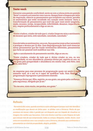 108
Copyright © 2018 Elainne Ourives Todos os Direitos Reservados
Teste você:
Encontre uma posição confortável, sente-se com a coluna ereta em posição
‘faraó’ e comece a se conectar com o seu eu. Busque fazer a limpeza por meio
da respiração, silencie os pensamentos que invadirem sua mente, perceba
os sentimentos que estão invadindo seu coração neste instante. Sinta a
transformação de pensamentos que você não quer mais sentir (angústia,
medo, escassez, inveja, incapacidade, infertilidade, desamor, impaciência,
etc), respire profundamente e diga ao seu eu.
“Fonte criadora, criador de tudo que é, criador limpe em mim o sentimento
de escassez que sinto, está cancelado, cancelado, cancelado.”
Canceletodosossentimentos,umaum,façaquantasvezesacharnecessário
e pratique a técnica por 21 dias. Essa desprogramação fará você vivenciar
novos pensamentos que lhe trarão sentimentos diferentes, pensamentos
que farão ser possível você modificar sua vida.
Após o cancelamento do pensamento sentido, diga ao seu eu:
“Fonte criadora, criador de tudo que é, divino criador eu sou, eu sou
prosperidade, eu sou abundância, presença divino pai, espírito eu sou, eu
sou grata pela prosperidade e abundância em minha vida, está feito, está
feito, está feito.”
As respostas para esse processo de programação quem vai sentir é você,
somente você, só o seu eu é capaz de modificar tudo. Para finalizar a
programação reprograme o pensamento dizendo:
“Presença Divino pai, filho, espírito, eu sou grato, sou grato pela confiança,
pela segurança, obrigado por já ser.”
“Eu me amo, sinto muito, me perdoa, sou grato.”
Reflexão:
Na maioria das vezes, quando acontece a auto sabotagem é porque você não identifica
as modificações que devem ser feitas para se alinhar com o Universo. Muito do que
acontece em nossas vidas é gerado por um bloqueio que nos impede de visualizar as
imagens dos sonhos que buscamos. Com esta técnica você faz a auto limpeza de tudo
que está por trás de sua compreensão, todas as crenças, bloqueios, medos. Assim, você
entra em ressonância com o seu coração e com o Universo, elevando seus sentimentos e
pensamentos ao nível de prosperidade, alegria, gratidão.
 