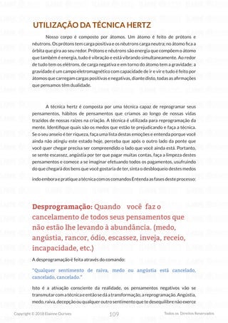 109
Copyright © 2018 Elainne Ourives Todos os Direitos Reservados
UTILIZAÇÃO DA TÉCNICA HERTZ
Nosso corpo é composto por átomos. Um átomo é feito de prótons e
nêutrons. Os prótons tem carga positiva e os nêutrons carga neutra; no átomo fica a
órbita que gira ao seu redor. Prótons e nêutrons são energia que compõem o átomo
que também é energia, tudo é vibração e está vibrando simultaneamente. Ao redor
de tudo tem os elétrons, de carga negativa e em torno do átomo tem a gravidade; a
gravidade é um campo eletromagnético com capacidade de ir e vir e tudo é feito por
átomosquecarregamcargaspositivasenegativas,diantedisto,todasasafirmações
que pensamos têm dualidade.
A técnica hertz é composta por uma técnica capaz de reprogramar seus
pensamentos, hábitos de pensamentos que criamos ao longo de nossas vidas
trazidos de nossas raízes na criação. A técnica é utilizada para reprogramação da
mente. Identifique quais são os medos que estão te prejudicando e faça a técnica.
Se o seu anseio é ter riqueza, faça uma lista destas emoções e entenda porque você
ainda não atingiu este estado hoje, perceba que após o outro lado da ponte que
você quer chegar precisa ser compreendido o lado que você ainda está. Portanto,
se sente escassez, angústia por ter que pagar muitas contas, faça a limpeza destes
pensamentos e comece a se imaginar efetuando todos os pagamentos, usufruindo
do que chegará dos bens que você gostaria de ter, sinta o desbloqueio destes medos
indoemboraepratiqueatécnicacomoscomandosEntendaasfasesdesteprocesso:
Desprogramação: Quando você faz o
cancelamento de todos seus pensamentos que
não estão lhe levando à abundância. (medo,
angústia, rancor, ódio, escassez, inveja, receio,
incapacidade, etc.)
A desprogramação é feita através do comando:
“Qualquer sentimento de raiva, medo ou angústia está cancelado,
cancelado, cancelado.”
Isto é a ativação consciente da realidade, os pensamentos negativos vão se
transmutarcomatécnicaeentãosedáatransformação,areprogramação.Angústia,
medo,raiva,decepçãoouqualqueroutrosentimentoquetedesequilibrenãoexerce
 