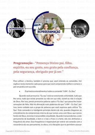 111
Copyright © 2018 Elainne Ourives Todos os Direitos Reservados
Programação - “Presença Divino pai, filho,
espírito, eu sou grato, sou grato pela confiança,
pela segurança, obrigado por já ser.”
Para utilizar a técnica, também é preciso que você entenda os comandos. Irei
explicar neste momento cada passo para que você compreenda melhor e comece a
por em prática em sua vida.
• O primeiro entendimento é sobre o comando “I AM – Eu Sou.”
Quando você pronuncia: “Eu sou” está se conectando a divindade, tudo que
lhe cerca, tudo que existe presente ou não em sua vida, visível ou não é criação
de Deus. Por isso, jamais pronuncie palavras após o “Eu Sou” que possa lhe trazer
sensações de falta. Não há afirmação mais poderosa do que “I AM – Eu Sou”, por
isso, tome cuidado com o grupo de palavras que você expressa após utilizar “Eu
Sou”. Este comando é o inteligente princípio dentro de nós, quando chegamos ao
entendimento da compreensão interna de que somos unos com Deus, que somos
fontes de Deus, teremos transcendido à dualidade. Quando transcendemos a este
pensamento de dualidade, o bem e o mal, o fraco e o forte, nós nos alinhamos a
frequência do amor. Essa frequência é responsável por entrar em conexão com a
ressonância do seu pensamento, te eleva, cria vibrações que te permitem acessar
 