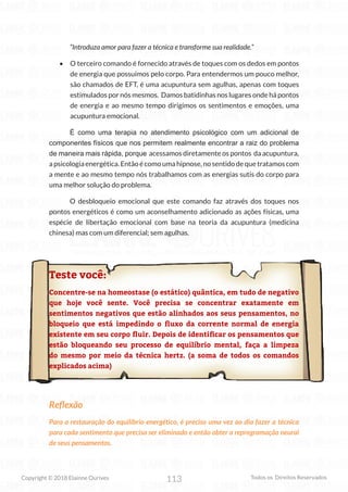 113
Copyright © 2018 Elainne Ourives Todos os Direitos Reservados
“Introduza amor para fazer a técnica e transforme sua realidade.”
• O terceiro comando é fornecido através de toques com os dedos em pontos
de energia que possuímos pelo corpo. Para entendermos um pouco melhor,
são chamados de EFT, é uma acupuntura sem agulhas, apenas com toques
estimulados por nós mesmos. Damos batidinhas nos lugares onde há pontos
de energia e ao mesmo tempo dirigimos os sentimentos e emoções, uma
acupuntura emocional.
É como uma terapia no atendimento psicológico com um adicional de
componentes físicos que nos permitem realmente encontrar a raiz do problema
de maneira mais rápida, porque acessamos diretamente os pontos da acupuntura,
a psicologia energética. Então é como uma hipnose, no sentido de que tratamos com
a mente e ao mesmo tempo nós trabalhamos com as energias sutis do corpo para
uma melhor solução do problema.
O desbloqueio emocional que este comando faz através dos toques nos
pontos energéticos é como um aconselhamento adicionado as ações físicas, uma
espécie de libertação emocional com base na teoria da acupuntura (medicina
chinesa) mas com um diferencial; sem agulhas.
Teste você:
Concentre-se na homeostase (o estático) quântica, em tudo de negativo
que hoje você sente. Você precisa se concentrar exatamente em
sentimentos negativos que estão alinhados aos seus pensamentos, no
bloqueio que está impedindo o fluxo da corrente normal de energia
existente em seu corpo fluir. Depois de identificar os pensamentos que
estão bloqueando seu processo de equilíbrio mental, faça a limpeza
do mesmo por meio da técnica hertz. (a soma de todos os comandos
explicados acima)
Reflexão
Para a restauração do equilíbrio energético, é preciso uma vez ao dia fazer a técnica
para cada sentimento que precisa ser eliminado e então obter a reprogramação neural
de seus pensamentos.
 