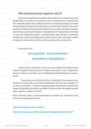 114
Copyright © 2018 Elainne Ourives Todos os Direitos Reservados
Mas não posso pensar negativo, não é?!
Não, você não pode pensar negativo. Mas ao declarar a si mesmo o que está
desalinhando, sua mente se encarrega de trazer o entendimento e o pensamento
será cancelado a partir do seu hábito de praticar essa desprogramação. Sua mente
começa a buscar solução para isso acontecer, o que você deve entender é que, não é
paraficarsentindoospensamentosforadatécnica,pensando,revivendoosmesmos
sentimentosqueprecisamdelimpeza,nãopodemosficarrepassandoporelestodas
as vezes que resolvermos aplicar a reprogramação. Após eliminar o sentimento
escolhido que estavam lhe bloqueando, pronto, você os solta e prossegue, sempre
se vigiando e reativando novamente a técnica quando sentir que é preciso.
O processo é este:
DECLARAMOS – SOLUCIONAMOS –
MUDAMOS A FREQUÊNCIA
A técnica hertz, serve para a auto cura, para a limpeza de energia quando
caímos a frequência. Ela serve para te realinhar, estruturar e curar. O objetivo da
técnica é unificar-se com Deus, com a centelha divina individualizada em cada um
de nós.
O quarto processo da técnica hertz é a visualização. Temos que procurar
visualizar em cada ponto que estamos trabalhando a auto cura, por exemplo; “Eu
me amo, eu me aceito” – e então eu visualizo imagens de perfeição, entendimento,
imagem de plenitude, abundância, aceitação. É assim que devo me imaginar quando
estou a projetar as palavras “Eu Sou.”
Neste momento temos a representatividade da imagem que sonhamos de nós
mesmos, de tudo que podemos ser.
“Qual é a imagem dos teus sonhos?”
“Qual é a imagem que melhor representa a imagem dos teus sonhos?”
 