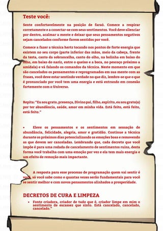 115
Copyright © 2018 Elainne Ourives Todos os Direitos Reservados
Teste você:
Sente confortavelmente na posição de faraó. Comece a respirar
corretamente e a conectar-se com seus sentimentos. Você deve silenciar
por dentro, acalmar a mente e deixar que seus pensamentos negativos
sejam cancelados conforme forem sentidos por você.
Comece a fazer a técnica hertz tocando nos pontos de forte energia que
existem no seu corpo (parte inferior das mãos, meio da cabeça, frente
da testa, canto da sobrancelha, canto do olho, na bolinha em baixo do
olho, em baixo do nariz, entre o queixo e a boca, no pescoço próximo a
amídala) e vá falando os comandos da técnica. Neste momento em que
são cancelados os pensamentos e reprogramados em sua mente com as
frases, você deve estar sentindo verdade no que diz, lembre-se que o que
é pronunciado por você tem uma energia e está entrando em conexão
fortemente com o Universo.
Repita:“Eusougrato,presença,Divinopai,filho,espírito,eusougrato(a)
por ter abundância, saúde, amor em minha vida. Está feito, está feito,
está feito.”
• Eleve os pensamentos e os sentimentos em sensação de
abundância, felicidade, alegria, amor e gratidão. Continue a técnica
durante os próximos dias potencializando as emoções boas e removendo
as que devem ser canceladas. Lembrando que, cada decreto que você
impõe é para uma rodada de cancelamento de sentimentos ruins, desta
forma você trabalha com uma emoção por vez e ela tem mais energia e
um efeito de remoção mais impactante.
• A resposta para esse processo de programação quem vai sentir é
você, só você sabe como e quantas vezes serão fundamentais para você
se sentir melhor e com novos pensamentos alinhados a prosperidade.
DECRETOS DE CURA E LIMPEZA
• Fonte criadora, criador de tudo que é, criador limpe em mim o
sentimento de escassez que sinto. Está cancelado, cancelado,
cancelado.”
 