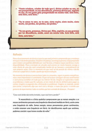 116
Copyright © 2018 Elainne Ourives Todos os Direitos Reservados
• “Fonte criadora, criador de tudo que é, divino criador eu sou, eu
sou prosperidade, eu sou abundância, presença divino pai, espírito
eu sou, eu sou grata pela prosperidade em minha vida. Está feito,
está feito, está feito.”
• “Eu te amou te amo, eu te amo, sinto muito, sinto muito, sinto
muito, me perdoa, me perdoa, me perdoa.”
• “Eu sou grato, presença, Divino pai, filho, espírito, eu sou grato(a)
por ter abundância, saúde, amor em minha vida. Está feito, está
feito, está feito.”
Reflexão:
Para o funcionamento da técnica é preciso que você primeiro compreenda que a mudança
temquevirdedentroparafora.Visualizeamudança,seentregueparaela,estejapreparado
para romper com padrões definidos por você há anos, a limpeza requer paciência e muita
disponibilidade. Para a correção ser ativada você precisa ser muito honesto consigo e
estar diante de uma das mais complicadas tarefas do ser humano; o entendimento de
suas próprias ações. Este é o momento em que você sai da posição de vítima e decide
vivenciar o papel de co criador, aquele que busca evolução.
No momento da técnica é preciso fazer todos os comandos, seguir os pontos energéticos,
mas o mais importante é o sentimento. O que vai te fazer conseguir são seus sentimentos
e você precisa acreditar em tudo que seu interior lhe diz. Imagine-se superando a todos
os problemas e medos que lhe sufocam, se tem medo de não ter dinheiro para pagar as
contas; imagine-se pagando elas, eliminando os problemas. Imagine-se viajando, saindo
para jantar, comprando algo que você está a desejar, a roupa que gosta, a comida que
gostaria de experimentar, todos os sonhos que tem vontade de alcançar... Prospere!
“Caso você ainda não tenha tentado, o que você tem a perder?”
“A neurociência e a física quântica comprovaram que as nossas emoções e os
nossos sentimentos possuem uma frequência vibracional medida em Hertz, assim como
uma frequência de rádio. Somos energia, nossos pensamentos geram sentimentos,
e então emanam uma frequência em Hertz. Ao identificarmos aquilo que sentimos,
podemos concluir o que iremos receber de volta.”
 