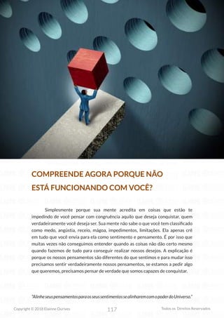 117
Copyright © 2018 Elainne Ourives Todos os Direitos Reservados
COMPREENDE AGORA PORQUE NÃO
ESTÁ FUNCIONANDO COM VOCÊ?
Simplesmente porque sua mente acredita em coisas que estão te
impedindo de você pensar com congruência aquilo que deseja conquistar, quem
verdadeiramente você deseja ser. Sua mente não sabe o que você tem classificado
como medo, angústia, receio, mágoa, impedimentos, limitações. Ela apenas crê
em tudo que você envia para ela como sentimento e pensamento. É por isso que
muitas vezes não conseguimos entender quando as coisas não dão certo mesmo
quando fazemos de tudo para conseguir realizar nossos desejos. A explicação é
porque os nossos pensamentos são diferentes do que sentimos e para mudar isso
precisamos sentir verdadeiramente nossos pensamentos, se estamos a pedir algo
que queremos, precisamos pensar de verdade que somos capazes de conquistar.
“AlinheseuspensamentosparaosseussentimentossealinharemcomopoderdoUniverso.”
 