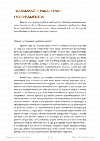 118
Copyright © 2018 Elainne Ourives Todos os Direitos Reservados
TRANSMISSÕES PARA ELEVAR
OS PENSAMENTOS
		 Quandovocêconseguemodificarsuafrequênciavibracional,passaaprocurar
meios para que ela não se isole em pensamentos retrógrados e desfavoráveis. Essa
busca é infindável e a auto cura é um exercício de muita dedicação, pois depende da
persistência pessoal para ser alcançado o sucesso.
Até onde você é capaz de ir pelos seus sonhos?
Quando você se vê diante deste Universo e entende que tudo depende
de você, sua consciência é modificada e você passa a compartilhar pensamentos
positivos, alegres, com propósito. O pensamento é racional, o que você diariamente
sente e pensa são sinais de quem você é e o que espera do mundo. Para entender
qual a sua consciência hoje sinta se é feliz, se você está no emprego que tanto
sonhou, se hoje consegue mudar e ter uma tranquilidade emocional quando se
sente desmotivado, se está a conseguir vivenciar sua trajetória com sucesso ou se
consegue viver em equilíbrio com os acontecimentos externos. É assim que você
vai perceber se está na frequência certa, com a consciência elevada, trazendo para
você tudo que realmente quer.
		 Entenda que, a pessoa que só reclama está emitindo de forma energética
sentimentos ruins e encontrará mais dessa mesma energia espalhada por aí,
esperando pra entrar em ressonância magnética aos seus pensamentos. Tente ser
sempre a pessoa que predomina a boa educação, a gentileza e o bom coração; por
mais que apareçam obstáculos, tudo isso é parte do processo, porque o mundo
também faz parte do Todo que você habita e ainda tem muita gente “acordando e
despertando”. Às vezes é possível que demore para você encontrar pessoas com o
mesmo estilo de vida que o seu, porque você tem muitos obstáculos internos para
analisar e modificar e todos os dias estes são os enfrentamentos para prosseguir e
atingirpessoasnamesmalinhadepensamento,comosmesmosideais,queacreditam
no poder do Universo. Os seus sentimentos é que vão determinar a energia que
você irá receber, a criação de sua realidade certamente será de felicidade se você
estiver levando felicidade, emitindo felicidade, energizando felicidade. Entenda
que essa ação é poderosa porque é o seu coração que projeta, teu destino só é
possível porque o seu coração identifica o que é melhor para ele, sente e introduz
como realidade para o Universo e isto é algo que é gerado através da consciência.
É por este motivo que para criar de verdade você precisa sentir e ter pensamentos
positivos, só assim o Universo entende que você é capaz de receber, de ser honesto
com seu coração e então te devolve mais do mesmo que você sente.
 