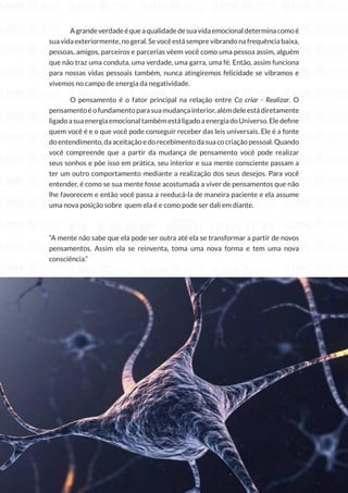 119
Copyright © 2018 Elainne Ourives Todos os Direitos Reservados
		 A grande verdade é que a qualidade de sua vida emocional determina como é
sua vida exteriormente, no geral. Se você está sempre vibrando na frequência baixa,
pessoas, amigos, parceiros e parcerias vêem você como uma pessoa assim, alguém
que não traz uma conduta, uma verdade, uma garra, uma fé. Então, assim funciona
para nossas vidas pessoais também, nunca atingiremos felicidade se vibramos e
vivemos no campo de energia da negatividade.
O pensamento é o fator principal na relação entre Co criar - Realizar. O
pensamento é o fundamento para sua mudança interior, além dele está diretamente
ligadoasuaenergiaemocionaltambémestáligadoaenergiadoUniverso.Eledefine
quem você é e o que você pode conseguir receber das leis universais. Ele é a fonte
do entendimento, da aceitação e do recebimento da sua co criação pessoal. Quando
você compreende que a partir da mudança de pensamento você pode realizar
seus sonhos e põe isso em prática, seu interior e sua mente consciente passam a
ter um outro comportamento mediante a realização dos seus desejos. Para você
entender, é como se sua mente fosse acostumada a viver de pensamentos que não
lhe favorecem e então você passa a reeducá-la de maneira paciente e ela assume
uma nova posição sobre quem ela é e como pode ser dali em diante.
“A mente não sabe que ela pode ser outra até ela se transformar a partir de novos
pensamentos. Assim ela se reinventa, toma uma nova forma e tem uma nova
consciência.”
 