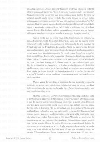 12
Copyright © 2018 Elainne Ourives Todos os Direitos Reservados
quando perguntei a um dos palestrantes quem era Deus, e naquele instante
ele me surpreendeu dizendo, “Deus é o criador e nós somos os cocriadores”.
Naquele momento eu permiti que Deus voltasse para dentro de mim, eu
entendi, recebi aquilo como verdade. Por muito tempo eu acessei todos
esses conhecimentos sem um mentor, por isso creio que me perdi em “minha”
verdade.Quandoaquelementordapalestradissecomtamanhatranquilidade
quem era o criador, eu permiti me (re)conectar e entender que ele estava
dentro de mim. Diante disso, tudo se tornou claro, é como se uma luz tivesse
sido acesa, as coisas começaram a mudar e acontecer de outra maneira.
Todo o medo que eu sentia havia sido disseminado, foi embora, Eu
já não tinha mais medo de não ter dinheiro, eu sabia que de alguma forma
mesmo devendo muitas pessoas tudo se solucionaria. Eu me mantive na
frequência boa, na frequência da solução. Agora eu gastava meu tempo
pensando em como pagar as minhas dívidas, buscando trabalho, procurei me
mexer para fazer as coisas mudarem, fui em direção a frequência e confiei.
Com os problemas do meu filho eu parei de vibrar no medo dele não sair de lá,
via os exames como um processo para a cura, só me conectava a frequência
da cura, respeitava o processo e vibrava, nada de ruim mais me importava.
Eu não podia entrar na frequência contrária e aqui está o segredo de tantos
problemas acontecendo, a gente tem mania de se manter errado, contrário.
Para mudar qualquer situação você precisa acreditar e confiar, “Levanta-te
e andas”. É desta forma que mudamos nossa percepção de vida e realizamos
qualquer coisa.
Muitas vezes durante todo o processo do meu despertar eu queria
entender porque eu estava aqui, o que eu tinha que fazer, para onde eu estava
indo, como fazer dar certo a minha vida. Estes foram questionamentos que
carreguei por muitos anos.
Quando terminei os treinamentos nesses quinze dias percebi que todo
o conhecimento adquirido lá fortalecia o meu vínculo com a física quântica
e que de alguma forma eu comprovava ainda mais o que já sabia. Demorei
uns dias para assumir, mas o erro estava em eu não aplicar o que eu sabia.
Eu não tinha a disciplina, não me conectava com Deus pela manhã, não era
grata pelo que tinha, vivia uma vida na mesmice, reclamando, não programava
minha mente, pensava aleatoriamente, vivia uma vida realmente sem
disciplina e sem metas. Como eu seria feliz assim? Passei a ter uma rotina de
reprogramação, exercícios mentais, pratiquei ho’oponopono, passei a ouvir
mais o meu interior. Diante de muitas técnicas, de uma rotina atribulada de
mudanças, reprogramações e aprendizado, algo em minha mente me pedia
para criar uma solução de limpeza, uma técnica que envolveria todas as
outras. Foi quando depois de um tempo me veio à criação da técnica hertz,
 