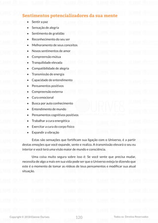 120
Copyright © 2018 Elainne Ourives Todos os Direitos Reservados
Sentimentos potencializadores da sua mente
• Sentir a paz
• Sensação de alegria
• Sentimento de gratidão
• Reconhecimento do seu ser
• Melhoramento de seus conceitos
• Novos sentimentos de amor
• Compreensão mútua
• Tranquilidade elevada
• Compatibilidade de alegria
• Transmissão de energia
• Capacidade de entendimento
• Pensamentos positivos
• Compreensão externa
• Cura emocional
• Busca por auto conhecimento
• Entendimento de mundo
• Pensamentos cognitivos positivos
• Trabalhar a cura energética
• Exercitar a cura do corpo físico
• Expandir a vibração
Estas são sensações que fortificam sua ligação com o Universo, é a partir
destas emoções que você expande, sente e realiza. A transmissão elevará o seu eu
interior e você terá uma visão maior de mundo e consciência.
Uma coisa muito segura sobre isso é: Se você sente que precisa mudar,
necessita de algo a mais em sua vida pode ser que o Universo esteja te dizendo que
este é o momento de tomar as rédeas de teus pensamentos e modificar sua atual
situação.
 