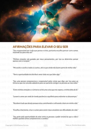 121
Copyright © 2018 Elainne Ourives Todos os Direitos Reservados
AFIRMAÇÕES PARA ELEVAR O SEU SER
“Sou responsável por tudo que penso e sinto, portanto escolho pensar com o amor,
trazendo luz para meu ser.”
“Minhas emoções são guiadas por meus pensamentos, por isso eu determino pensar
apenas com o coração.”
“Me aceito e aceito a todos os outros, até os que ainda não fazem parte de minha vida.”
“Terei a oportunidade de distribuir amor toda vez que falar algo.”
“Sou uma pessoa compreensiva e responsável pelas coisas que digo, por isso peço ao
Universo que me conceda sabedoria para ser paciente comigo e as pessoas ao meu redor.”
“Entre minhas emoções e o Universo só há uma coisa que nos separa, a minha falta de fé.”
“Levarei o amor por onde for tendo paciência e equilíbrio para enfrentar as desavenças.”
“Receberei tudo que desejo porque estou caminhando e cultivando o bem em minha vida.”
“Escolho a harmonia, a luz e o amor para serem meus amuletos nas dificuldades da vida.”
“Sou grato pela oportunidade de estar entre as pessoas e poder ensiná-las que a vida é
melhor quando somos compreensivos e cordiais.”
 