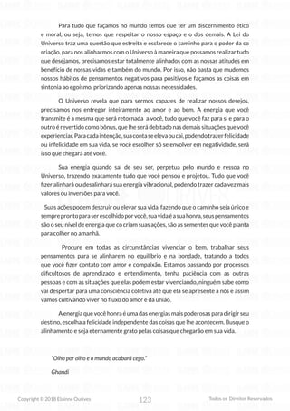 123
Copyright © 2018 Elainne Ourives Todos os Direitos Reservados
Para tudo que façamos no mundo temos que ter um discernimento ético
e moral, ou seja, temos que respeitar o nosso espaço e o dos demais. A Lei do
Universo traz uma questão que estreita e esclarece o caminho para o poder da co
criação, para nos alinharmos com o Universo à maneira que possamos realizar tudo
que desejamos, precisamos estar totalmente alinhados com as nossas atitudes em
benefício de nossas vidas e também do mundo. Por isso, não basta que mudemos
nossos hábitos de pensamentos negativos para positivos e façamos as coisas em
sintonia ao egoísmo, priorizando apenas nossas necessidades.
O Universo revela que para sermos capazes de realizar nossos desejos,
precisamos nos entregar inteiramente ao amor e ao bem. A energia que você
transmite é a mesma que será retornada a você, tudo que você faz para si e para o
outro é revertido como bônus, que lhe será debitado nas demais situações que você
experienciar.Paracadaintenção,suacontaseelevaoucai,podendotrazerfelicidade
ou infelicidade em sua vida, se você escolher só se envolver em negatividade, será
isso que chegará até você.
Sua energia quando sai de seu ser, perpetua pelo mundo e ressoa no
Universo, trazendo exatamente tudo que você pensou e projetou. Tudo que você
fizer alinhará ou desalinhará sua energia vibracional, podendo trazer cada vez mais
valores ou inversões para você.
Suas ações podem destruir ou elevar sua vida, fazendo que o caminho seja único e
sempreprontoparaserescolhidoporvocê,suavidaéasuahonra,seuspensamentos
são o seu nível de energia que co criam suas ações, são as sementes que você planta
para colher no amanhã.
		 Procure em todas as circunstâncias vivenciar o bem, trabalhar seus
pensamentos para se alinharem no equilíbrio e na bondade, tratando a todos
que você fizer contato com amor e compaixão. Estamos passando por processos
dificultosos de aprendizado e entendimento, tenha paciência com as outras
pessoas e com as situações que elas podem estar vivenciando, ninguém sabe como
vai despertar para uma consciência coletiva até que ela se apresente a nós e assim
vamos cultivando viver no fluxo do amor e da união.
A energia que você honra é uma das energias mais poderosas para dirigir seu
destino, escolha a felicidade independente das coisas que lhe acontecem. Busque o
alinhamento e seja eternamente grato pelas coisas que chegarão em sua vida.
“Olho por olho e o mundo acabará cego.”
Ghandi
 