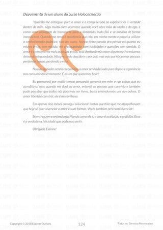 124
Copyright © 2018 Elainne Ourives Todos os Direitos Reservados
Depoimento de um aluno do curso Holococriação
“Quando me entreguei para o amor e a compreensão só experienciei a verdade
dentro de mim. Algo muito além acontece quando você abre mão da razão e do ego, é
como uma passagem de transporte para a dimensão, tudo flui e se encaixa de forma
inexplicável. Quando me rendi à resistência que criei em minha mente e passei a utilizar
o conhecimento quântico, tive um susto. Nunca tinha parado pra pensar no quanto eu
estava triste, sem missão, me preocupando com futilidades e questões sem sentido. O
amor é o sentimento mais puro que existe, está dentro de nós e por algum motivo estamos
deixandoeleguardado.Nãopretendodescobriroporquê,masvejoquenóssomospessoas
perdendo tempo, perdendo a vida.
Nossasverdadessendoescondidas,oamorsendodeixadoparadepoiseaganância
nos consumindo lentamente. É assim que queremos ficar?
Eu permaneci por muito tempo pensando somente em mim e nas coisas que eu
acreditava, mas quando me doei ao amor, entendi as pessoas que convivia e também
pude perceber que todos nós podemos ser livres, basta entendermos uns aos outros. O
amor liberta e constrói, ele é maravilhoso.
Em apenas dois meses consegui solucionar tantas questões que me atrapalhavam
que hoje só quer vivenciar o amor e suas formas. Vocês também precisam vivenciar!
Se entreguem e entendam o Mundo como ele é, o amor é aceitação e gratidão. Essa
é a verdadeira felicidade que podemos sentir.
Obrigada Elainne”
 