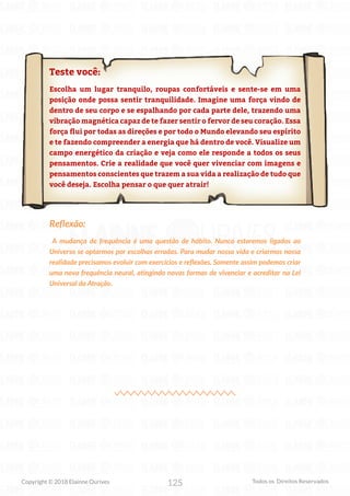 125
Copyright © 2018 Elainne Ourives Todos os Direitos Reservados
Teste você:
Escolha um lugar tranquilo, roupas confortáveis e sente-se em uma
posição onde possa sentir tranquilidade. Imagine uma força vindo de
dentro de seu corpo e se espalhando por cada parte dele, trazendo uma
vibração magnética capaz de te fazer sentir o fervor de seu coração. Essa
força flui por todas as direções e por todo o Mundo elevando seu espírito
e te fazendo compreender a energia que há dentro de você. Visualize um
campo energético da criação e veja como ele responde a todos os seus
pensamentos. Crie a realidade que você quer vivenciar com imagens e
pensamentos conscientes que trazem a sua vida a realização de tudo que
você deseja. Escolha pensar o que quer atrair!
Reflexão:
A mudança de frequência é uma questão de hábito. Nunca estaremos ligados ao
Universo se optarmos por escolhas erradas. Para mudar nossa vida e criarmos nossa
realidade precisamos evoluir com exercícios e reflexões, Somente assim podemos criar
uma nova frequência neural, atingindo novas formas de vivenciar e acreditar na Lei
Universal da Atração.
 