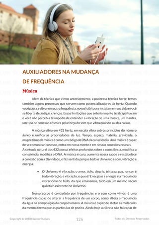 126
Copyright © 2018 Elainne Ourives Todos os Direitos Reservados
AUXILIADORES NA MUDANÇA
DE FREQUÊNCIA
Música
Além da técnica que vimos anteriormente, a poderosa técnica hertz; temos
também alguns processos que servem como potencializadores da hertz. Quando
vocêpassaavibraremoutrafrequência,novoshábitosseinstalamemsuavidaevocê
se liberta de antigas crenças. Essas limitações que anteriormente te atrapalhavam
e você não percebia te impedia de entender a vibração de uma música, um mantra,
um tipo de conexão cósmica pela força do som que vibra quando sai das caixas.
A música vibra em 432 hertz, em escala vibra sob os princípios do número
áureo e unifica as propriedades da luz. Tempo, espaço, matéria, gravidade, o
magnetismodamúsicaécomoumcódigodeDNAdaconsciência.Umamúsicaécapaz
de se comunicar conosco, entra em nossa mente e em nossas conexões neurais.
A sintonia natural dos 432 possui efeitos profundos sobre a consciência, modifica a
consciência, modifica o DNA. A música é cura, aumenta nossa saúde e restabelece
a conexão com a Divindade, e faz sentido porque todo o Universo é som, vibração e
energia.
• O Universo é vibração; o amor, ódio, alegria, tristeza, paz, rancor é
tudo vibração, e vibração, o que é? Energia e a energia é a frequência
vibracional de tudo, do que emanamos, tudo em um mesmo vácuo
quântico existente no Universo.
Nosso corpo é controlado por frequências e o som como vimos, é uma
frequência capaz de alterar a frequência de um corpo, como altera a frequência
da água na composição do corpo humano. A música é capaz de afetar as moléculas
da mesma forma que as partículas de poeira. Ainda hoje a ciência não foi capaz de
 