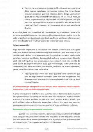 128
Copyright © 2018 Elainne Ourives Todos os Direitos Reservados
• Paracocriarseussonhossedediquede10a15minutosemsuarotina
diária focando naquilo que você quer ao invés de ficar horas e horas
pensando em coisas que você não quer. Com o tempo você vai ver
que tudo que hoje se encontra em escassez em sua vida, o medo, as
contas, os problemas irão vir para você solucionar; pessoas com que
você tem algum problema reaparecerão, dívidas irão ser resolvidas
e assim você vai começar a co criar um novo futuro, uma nova forma
de viver.
A visualização de uma nova vida é feita somente por você, encontre a emoção de
conectar-se verdadeiramente com o seu eu. O sucesso equivale a muitas horas de
ação, se você estiver visualizando e sentindo aquilo que você quer solucionar com
amor e muita ação você vai atingir a conexão correta para a co criação.
Solte os seus pedidos
Algo incrível e importante é você soltar seus desejos. Acredite nas realizações
deles, mas deixe-os irem para o Universo. Quando você solta seus pensamentos que
desejou, você não fica preso a pensamentos de suposição que nossa mente envia
para fazer com que duvidamos da capacidade deles se tornarem reais. Quando
você está na frequência suas preocupações não existem, você não duvida de
você e nem da força do Universo. Tudo que você desejar, se for uma cura de
uma doença, um amor verdadeiro, um novo lar, um carro, um objeto importante,
pense, acredite e deixe-o ir se materializar.
• Não segure seus sonhos pelo medo que você teme, a ansiedade que
está lhe segurando de acreditar; solte tudo que lhe prender, não
deixe que esses pensamentos fiquem te impedindo de realizar. Solte
e tenha fé, confie.
O Universo só recebe o teu pedido se você deixar, e então ele começa a criar a matéria.
Criar matéria é criar possibilidade de realização.
A única coisa que você pode fazer para ajudar na criação da matéria é visualizar em
seus pensamentos o seu desejo. Se for um carro, você deve criar a matéria dele em
sua mente; os pneus, o volante, os bancos, o cheiro, as luzes, é desta maneira que
você auxilia o Universo. Para criar a matéria o Universo sincroniza atos, eventos,
pessoas, pensamentos, acontecimentos para tornar o que você deseja realidade.
Pensamentos irão atrair pensamentos semelhantes
Quando você tem um pensamento bom, mais desse pensamento é vindo até
você, porque o seu pensamento emite uma frequência e esta frequência precisa
juntar-se a mais deste mesmo pensamento; a lei do universo é de que semelhante
atrai semelhante. Este é o poder real existente do Universo.
 
