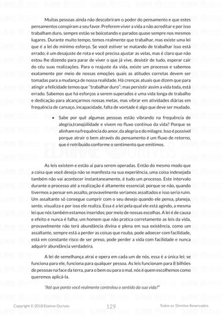 129
Copyright © 2018 Elainne Ourives Todos os Direitos Reservados
Muitas pessoas ainda não descobriram o poder do pensamento e que estes
pensamentos conspiram a seu favor. Preferem viver a vida a não acreditar e por isso
trabalham duro, sempre estão se boicotando e parados quase sempre nos mesmos
lugares. Durante muito tempo, temos realmente que trabalhar, mas existe uma lei
que é a lei do mínimo esforço. Se você estiver se matando de trabalhar isso está
errado; é um desajuste de rota e você precisa ajustar as velas, mas é claro que não
estou lhe dizendo para parar de viver o que já vive, desistir de tudo, esperar cair
do céu suas realizações. Para o reajuste da vida, existe um processo e sabemos
exatamente por meio de nossas emoções quais as atitudes corretas devem ser
tomadas para a mudança de nossa realidade. Há crenças atuais que dizem que para
atingir a felicidade temos que ‘’trabalhar duro’’; mas persistir assim a vida toda, está
errado. Sabemos que há esforços a serem superados e uma vida longa de trabalho
e dedicação para alcançarmos nossas metas, mas vibrar em atividades diárias em
frequência de cansaço, incapacidade, falta de vontade é algo que deve ser mudado.
• Sabe por quê algumas pessoas estão vibrando na frequência de
alegria,tranqüilidade e vivem no fluxo contínuo da vida? Porque se
alinhamnafrequênciadoamor,daalegriaedomilagre.Issoépossível
porque atrair o bem através do pensamento é um fluxo de retorno,
que é retribuído conforme o sentimento que emitimos.
As leis existem e estão aí para serem operadas. Então do mesmo modo que
a coisa que você deseja não se manifesta na sua experiência, uma coisa indesejada
também não vai acontecer instantaneamente, é tudo um processo. Este intervalo
durante o processo até a realização é altamente essencial; porque se não, quando
tivermos a pensar em assalto, provavelmente seríamos assaltados e isso seria ruim.
Um assaltante só consegue cumprir com o seu desejo quando ele pensa, planeja,
sente, visualiza e por isso ele realiza. Essa é a lei pela qual ele está agindo, a mesma
lei que nós também estamos inseridos; por meio de nossas escolhas. A lei é de causa
e efeito e nunca é falha; um homem que não pratica corretamente as leis da vida,
provavelmente não terá abundância divina e plena em sua existência, como um
assaltante, sempre está a perder as coisas que rouba, pode adoecer com facilidade,
está em constante risco de ser preso, pode perder a vida com facilidade e nunca
adquirir abundância verdadeira.
A lei de semelhança atrai e opera em cada um de nós, essa é a única lei; se
funciona para ele, funciona para qualquer pessoa. As leis funcionam para 8 bilhões
de pessoas na face da terra, para o bem ou para o mal, nós é quem escolhemos como
queremos aplicá-la.
“Até que ponto você realmente controlou o sentido da sua vida?”
 
