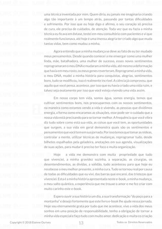 13
Copyright © 2018 Elainne Ourives Todos os Direitos Reservados
uma técnica inventada por mim. Quem diria, eu jamais me imaginaria criando
algo tão importante à um tempo atrás, passando por tantas dificuldades
e sofrimento. Por isso que eu hoje digo e afirmo, o seu coração só precisa
de cura, ele precisa de cuidados, de atenção. Toda vez que eu fazia a minha
técnica eu ficava em êxtase, testei em meu consultório com pacientes e vi que
realmente funcionava, até hoje é uma imensa alegria ter criado algo que muda
tantas vidas, bem como mudou a minha.
Agora entendo que a minha mudança se deve ao fato de eu ter mudado
meus pensamentos. Desde quando comecei a me enxergar como uma mulher
linda, mãe, batalhadora, uma mulher de sucesso, esses novos sentimentos
reprogramaramomeuDNAemudaramaminhavida,atémesmoadeformação
quehaviaemmeurosto,osmeusgenesreverteram.Reprogrameiaminhavida,
o meu DNA, mudei a minha história para conquistas, alegrias, sentimentos
bons, tudo se modificou, isso é realmente incrível. A ciência já comprovou, que
aquilo que você pensa, acontece, por isso que eu havia criado uma vida ruim, e
talvez seja exatamente por isso que você esteja vivendo uma vida assim.
Em nosso corpo tem vida, somos água, somos energia, temos que
cultivar sentimentos bons, nos preocuparmos com os nossos sentimentos,
na maneira como estamos vendo a vida e vivendo, as pessoas que dividimos
energia, a forma como encaramos as situações, esse pode ser o cuidado que a
nossa vida está precisando para se tornar melhor. A frequência que você vibra
diz tudo sobre como está sua vida, as coisas que você tem, as oportunidades
que surgem, a sua vida em geral demonstra quais são os sentimentos e
pensamentosquevocêtememsuajornada.Porissotemosquetomarasrédeas,
controlar a mente, utilizar técnicas de mudanças, reprogramar tudo, desde
bilhetes espalhados pela geladeira, anotações em sua agenda, visualizações
de suas ações, para mudar é preciso ter foco e muita organização.
Hoje a vida me demonstra com muita propriedade que tudo
que vivenciei, a minha gravidez sozinha, a separação, as cirurgias, os
desentendimentos, as dívidas, a solidão, tudo aconteceu para que hoje eu
recebesseomeumelhorpresente,aminhacura.Tudosetornourealporcausa
de todas as dificuldades que eu vivi, das barras que encarei, das tristezas que
vivenciei.Estaéaminhahistóriaapresentadanestee-book,aminhamudança,
o meu salto quântico, a experiência que me trouxe o amor e me fez criar com
muito carinho este e-book.
Espero ouvir a sua história um dia, a sua transformação “do poço para a
montanha” e desejo fortemente que este livro e-book lhe ajude nessa jornada.
Hoje sou eternamente grata por tudo que me acontece, vivo a vida dos meus
sonhos em uma posição de responsabilidade, tenho a obrigação de tornar a
minha vida especial e faço tudo com muito amor, dedicação e muita co criação
 