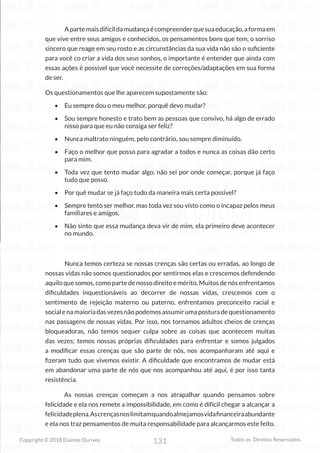 131
Copyright © 2018 Elainne Ourives Todos os Direitos Reservados
Apartemaisdifícildamudançaécompreenderquesuaeducação,aformaem
que vive entre seus amigos e conhecidos, os pensamentos bons que tem, o sorriso
sincero que reage em seu rosto e as circunstâncias da sua vida não são o suficiente
para você co criar a vida dos seus sonhos, o importante é entender que ainda com
essas ações é possível que você necessite de correções/adaptações em sua forma
de ser.
Os questionamentos que lhe aparecem supostamente são:
• Eu sempre dou o meu melhor, porquê devo mudar?
• Sou sempre honesto e trato bem as pessoas que convivo, há algo de errado
nisso para que eu não consiga ser feliz?
• Nunca maltrato ninguém, pelo contrário, sou sempre diminuído.
• Faço o melhor que posso para agradar a todos e nunca as coisas dão certo
para mim.
• Toda vez que tento mudar algo, não sei por onde começar, porque já faço
tudo que posso.
• Por quê mudar se já faço tudo da maneira mais certa possível?
• Sempre tento ser melhor, mas toda vez sou visto como o incapaz pelos meus
familiares e amigos.
• Não sinto que essa mudança deva vir de mim, ela primeiro deve acontecer
no mundo.
Nunca temos certeza se nossas crenças são certas ou erradas, ao longo de
nossas vidas não somos questionados por sentirmos elas e crescemos defendendo
aquilo que somos, como parte de nosso direito e mérito. Muitos de nós enfrentamos
dificuldades inquestionáveis ao decorrer de nossas vidas, crescemos com o
sentimento de rejeição materno ou paterno, enfrentamos preconceito racial e
socialenamaioriadasvezesnãopodemosassumirumaposturadequestionamento
nas passagens de nossas vidas. Por isso, nos tornamos adultos cheios de crenças
bloqueadoras, não temos sequer culpa sobre as coisas que acontecem muitas
das vezes; temos nossas próprias dificuldades para enfrentar e somos julgados
a modificar essas crenças que são parte de nós, nos acompanharam até aqui e
fizeram tudo que vivemos existir. A dificuldade que encontramos de mudar está
em abandonar uma parte de nós que nos acompanhou até aqui, é por isso tanta
resistência.
As nossas crenças começam a nos atrapalhar quando pensamos sobre
felicidade e ela nos remete a impossibilidade, em como é difícil chegar a alcançar a
felicidadeplena.Ascrençasnoslimitamquandoalmejamosvidafinanceiraabundante
e ela nos traz pensamentos de muita responsabilidade para alcançarmos este feito.
 