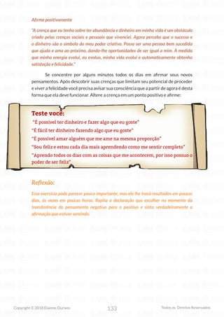 133
Copyright © 2018 Elainne Ourives Todos os Direitos Reservados
Afirme positivamente
“A crença que eu tenho sobre ter abundância e dinheiro em minha vida é um obstáculo
criado pelas crenças sociais e pessoais que vivenciei. Agora percebo que o sucesso e
o dinheiro são o símbolo do meu poder criativo. Posso ser uma pessoa bem sucedida
que ajuda e ama ao próximo, dando-lhe oportunidades de ser igual a mim. À medida
que minha energia evolui, eu evoluo, minha vida evolui e automaticamente obtenho
satisfação e felicidade.”
Se concentre por alguns minutos todos os dias em afirmar seus novos
pensamentos. Após descobrir suas crenças que limitam seu potencial de proceder
e viver a felicidade você precisa avisar sua consciência que a partir de agora é desta
forma que ela deve funcionar. Altere a crença em um ponto positivo e afirme:
Teste você:
“É possível ter dinheiro e fazer algo que eu goste”
“É fácil ter dinheiro fazendo algo que eu goste”
“É possível amar alguém que me ame na mesma proporção”
“Sou feliz e estou cada dia mais aprendendo como me sentir completo”
“Aprendo todos os dias com as coisas que me acontecem, por isso possuo o
poder de ser feliz”
Reflexão:
Esse exercício pode parecer pouco importante, mas ele lhe trará resultados em poucos
dias, às vezes em poucas horas. Repita a declaração que escolher no momento da
transferência do pensamento negativo para o positivo e sinta verdadeiramente a
afirmação que estiver sentindo.
 