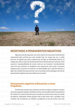 134
Copyright © 2018 Elainne Ourives Todos os Direitos Reservados
RESISTINDO A PENSAMENTOS NEGATIVOS
Algo que você deve guardar com você a partir de é que você é inteiramente
responsável pelo caminho que está vivendo hoje. As roupas que usa, o estilo
que tem, os sapatos que calça, a postura que carrega, as reclamações que faz, os
amigos que cultiva, tudo está acontecendo neste momento porque você quer. Você
assumiu a responsabilidade de crescer como um ser humano e inevitavelmente
você terá que enfrentar os problemas que aparecerem, bem como as pessoas
negativas que cruzarem seu caminho e as adversidades que a vida lhe oferecer, e
digo mais, também terá que conviver com a sua própria auto sabotagem através de
pensamentos negativos que são criados em sua mente.
Pensamentos negativos influenciam a nossa
frequência
Encontramos pessoas que reclamam da vida em todos os lugares, inclusive
até nossos queridos amigos e familiares muitas vezes também fazem uso da prática
de reclamar. É o motivo mais forte que o mundo se encontra nesse caos, em estado
de pobreza, inquietude. Muitas pessoas não se dão conta, mas a verdade é que
reclamar não irá adiantar, ver defeitos e problemas no seu dia só lhe trará mais
 