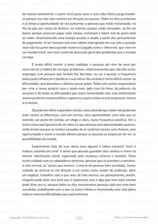135
Copyright © 2018 Elainne Ourives Todos os Direitos Reservados
do mesmo sentimento, e assim você passa anos e uma vida inteira perguntando-
se porque sua vida não caminha em direção ao sucesso. Todos os dias acordamos
e já temos a oportunidade de nos juntarmos a pessoas que estão reclamando, na
fila do pão por conta da demora, no trânsito porque estão atrasados, na fila do
banco porque precisam pagar mais contas, reclamam e falam mal de quem está
ao redor, desenvolvendo uma energia pesada e ampla a partir dos pensamentos
de julgamento. O ser humano tem esse hábito impregnado em sua vida e quando
você não faz parte dessa grande maioria é julgado como o ‘diferente’, que vive em
um mundo irreal, sem fazer parte da discussão geral dos problemas que o mundo
carrega.
É muito difícil resistir a tanta maldade, a pessoas até riem de você por
você não ter o hábito de carregar problemas, relacionamentos que não dão certo,
empregos com pessoas que tentam lhe derrubar, eu sei o quanto a frequência
baixa pode influenciar e danificar a sua rotina. Na verdade é muito difícil resistir às
dificuldades, que desanima e detona nossas ações. Todos nós somos responsáveis
por criar o nosso próprio caos e ainda mais, pelo caso da fome, da pobreza, da
escassez e de todas as dificuldades que nossa humanidade vive, mas infelizmente
muitos preferem responsabilizar o governo, o país e todas as outras pessoas; menos
a si mesmo.
Quando me refiro a questões sociais, estou dizendo que todos nós podemos
lutar contra as diferenças, com um sorriso, uma oportunidade, uma mão que se
estende, um prato de comida, um afago e claro, muita frequência positiva. Ver o
outro como você gostaria de ser visto é o que pessoas sem oportunidades querem,
estão tristes porque se sentem cansados de se sentirem menos, sem chances, sem
oportunidade e assim o mundo adoece porque as pessoas se esquecem de ver as
possibilidades do mundo.
Experimente falar de suas ideias para alguém e talvez escutará “você é
maluco, estamos em crise” é assim que pessoas guardam seus sonhos e vivem na
mesma robotização social, esperando pela mudança externa e mundial. Tome
muito cuidado com os sabotadores externos, pessoas que se prendem a mesmice,
a vida normal, ao “pouco que merece”, a mercê de pessoas bem sucedidas. Tomar
cuidado ao arriscar-se em direção a um sonho como mudar de profissão, abrir
um negócio, trabalhar com o que ama, de fato merece um planejamento, porém,
ninguém pode dizer pra você que é impossível; isso é algo que nem você mesmo
pode dizer pra si, porque todos os dias encontramos pessoas cada vez mais bem
sucedidas, trabalhando com o que as fazem felizes e vivenciando uma vida plena
meio as mesmas dificuldades que você enfrenta.
 