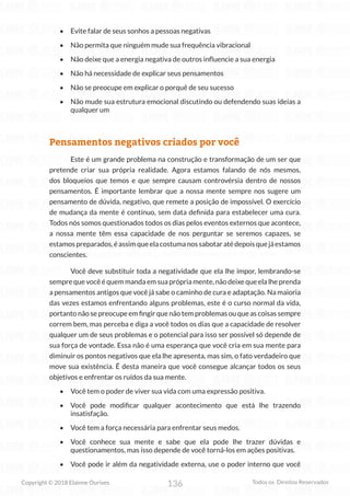 136
Copyright © 2018 Elainne Ourives Todos os Direitos Reservados
• Evite falar de seus sonhos a pessoas negativas
• Não permita que ninguém mude sua frequência vibracional
• Não deixe que a energia negativa de outros influencie a sua energia
• Não há necessidade de explicar seus pensamentos
• Não se preocupe em explicar o porquê de seu sucesso
• Não mude sua estrutura emocional discutindo ou defendendo suas ideias a
qualquer um
Pensamentos negativos criados por você
Este é um grande problema na construção e transformação de um ser que
pretende criar sua própria realidade. Agora estamos falando de nós mesmos,
dos bloqueios que temos e que sempre causam controvérsia dentro de nossos
pensamentos. É importante lembrar que a nossa mente sempre nos sugere um
pensamento de dúvida, negativo, que remete a posição de impossível. O exercício
de mudança da mente é contínuo, sem data definida para estabelecer uma cura.
Todos nós somos questionados todos os dias pelos eventos externos que acontece,
a nossa mente têm essa capacidade de nos perguntar se seremos capazes, se
estamospreparados,éassimqueelacostumanossabotaratédepoisquejáestamos
conscientes.
Você deve substituir toda a negatividade que ela lhe impor, lembrando-se
sempre que você é quem manda em sua própria mente, não deixe que ela lhe prenda
a pensamentos antigos que você já sabe o caminho de cura e adaptação. Na maioria
das vezes estamos enfrentando alguns problemas, este é o curso normal da vida,
portanto não se preocupe em fingir que não tem problemas ou que as coisas sempre
correm bem, mas perceba e diga a você todos os dias que a capacidade de resolver
qualquer um de seus problemas e o potencial para isso ser possível só depende de
sua força de vontade. Essa não é uma esperança que você cria em sua mente para
diminuir os pontos negativos que ela lhe apresenta, mas sim, o fato verdadeiro que
move sua existência. É desta maneira que você consegue alcançar todos os seus
objetivos e enfrentar os ruídos da sua mente.
• Você tem o poder de viver sua vida com uma expressão positiva.
• Você pode modificar qualquer acontecimento que está lhe trazendo
insatisfação.
• Você tem a força necessária para enfrentar seus medos.
• Você conhece sua mente e sabe que ela pode lhe trazer dúvidas e
questionamentos, mas isso depende de você torná-los em ações positivas.
• Você pode ir além da negatividade externa, use o poder interno que você
 