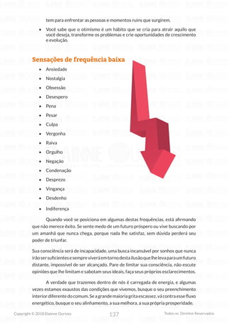 137
Copyright © 2018 Elainne Ourives Todos os Direitos Reservados
tem para enfrentar as pessoas e momentos ruins que surgirem.
• Você sabe que o otimismo é um hábito que se cria para atrair aquilo que
você deseja, transforme os problemas e crie oportunidades de crescimento
e evolução.
Sensações de frequência baixa
• Ansiedade
• Nostalgia
• Obsessão
• Desespero
• Pena
• Pesar
• Culpa
• Vergonha
• Raiva
• Orgulho
• Negação
• Condenação
• Desprezo
• Vingança
• Desdenho
• Indiferença
Quando você se posiciona em algumas destas frequências, está afirmando
que não merece êxito. Se sente medo de um futuro próspero ou vive buscando por
um amanhã que nunca chega, porque nada lhe satisfaz, sem dúvida perderá seu
poder de triunfar.
Sua consciência será de incapacidade, uma busca incansável por sonhos que nunca
irãosersuficientesesempreviveráemtornodestailusãoquelhelevaparaumfuturo
distante, impossível de ser alcançado. Pare de limitar sua consciência, não escute
opiniões que lhe limitam e sabotam seus ideais, faça seus próprios esclarecimentos.
A verdade que trazemos dentro de nós é carregada de energia, e algumas
vezes estamos exaustos das condições que vivemos, busque o seu preenchimento
interiordiferentedocomum.Seagrandemaioriagritaescassez,vácontraessefluxo
energético, busque o seu alinhamento, a sua melhora, a sua própria prosperidade.
 