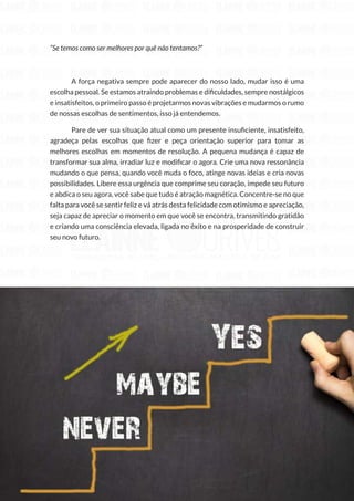 138
Copyright © 2018 Elainne Ourives Todos os Direitos Reservados
“Se temos como ser melhores por quê não tentamos?”
A força negativa sempre pode aparecer do nosso lado, mudar isso é uma
escolha pessoal. Se estamos atraindo problemas e dificuldades, sempre nostálgicos
e insatisfeitos, o primeiro passo é projetarmos novas vibrações e mudarmos o rumo
de nossas escolhas de sentimentos, isso já entendemos.
Pare de ver sua situação atual como um presente insuficiente, insatisfeito,
agradeça pelas escolhas que fizer e peça orientação superior para tomar as
melhores escolhas em momentos de resolução. A pequena mudança é capaz de
transformar sua alma, irradiar luz e modificar o agora. Crie uma nova ressonância
mudando o que pensa, quando você muda o foco, atinge novas ideias e cria novas
possibilidades. Libere essa urgência que comprime seu coração, impede seu futuro
e abdica o seu agora, você sabe que tudo é atração magnética. Concentre-se no que
falta para você se sentir feliz e vá atrás desta felicidade com otimismo e apreciação,
seja capaz de apreciar o momento em que você se encontra, transmitindo gratidão
e criando uma consciência elevada, ligada no êxito e na prosperidade de construir
seu novo futuro.
 
