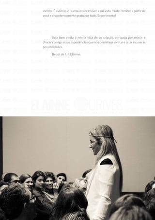 14
Copyright © 2018 Elainne Ourives Todos os Direitos Reservados
mental. É assim que quero ver você viver a sua vida, mude, comece a partir de
você e viva eternamente grato por tudo. Experimente!
Seja bem vindo à minha vida de co criação, obrigada por existir e
dividir comigo essas experiências que nos permitem sonhar e criar inúmeras
possibilidades.
Beijos de luz, Elainne.
 