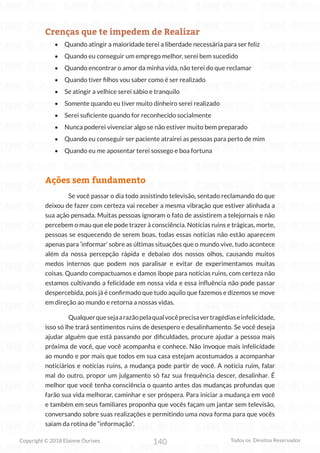 140
Copyright © 2018 Elainne Ourives Todos os Direitos Reservados
Crenças que te impedem de Realizar
• Quando atingir a maioridade terei a liberdade necessária para ser feliz
• Quando eu conseguir um emprego melhor, serei bem sucedido
• Quando encontrar o amor da minha vida, não terei do que reclamar
• Quando tiver filhos vou saber como é ser realizado
• Se atingir a velhice serei sábio e tranquilo
• Somente quando eu tiver muito dinheiro serei realizado
• Serei suficiente quando for reconhecido socialmente
• Nunca poderei vivenciar algo se não estiver muito bem preparado
• Quando eu conseguir ser paciente atrairei as pessoas para perto de mim
• Quando eu me aposentar terei sossego e boa fortuna
Ações sem fundamento
Se você passar o dia todo assistindo televisão, sentado reclamando do que
deixou de fazer com certeza vai receber a mesma vibração que estiver alinhada a
sua ação pensada. Muitas pessoas ignoram o fato de assistirem a telejornais e não
percebem o mau que ele pode trazer à consciência. Notícias ruins e trágicas, morte,
pessoas se esquecendo de serem boas, todas essas notícias não estão aparecem
apenas para ‘informar’ sobre as últimas situações que o mundo vive, tudo acontece
além da nossa percepção rápida e debaixo dos nossos olhos, causando muitos
medos internos que podem nos paralisar e evitar de experimentamos muitas
coisas. Quando compactuamos e damos ibope para notícias ruins, com certeza não
estamos cultivando a felicidade em nossa vida e essa influência não pode passar
despercebida, pois já é confirmado que tudo aquilo que fazemos e dizemos se move
em direção ao mundo e retorna a nossas vidas.
Qualquerquesejaarazãopelaqualvocêprecisavertragédiaseinfelicidade,
isso só lhe trará sentimentos ruins de desespero e desalinhamento. Se você deseja
ajudar alguém que está passando por dificuldades, procure ajudar a pessoa mais
próxima de você, que você acompanha e conhece. Não invoque mais infelicidade
ao mundo e por mais que todos em sua casa estejam acostumados a acompanhar
noticiários e notícias ruins, a mudança pode partir de você. A notícia ruim, falar
mal do outro, propor um julgamento só faz sua frequência descer, desalinhar. É
melhor que você tenha consciência o quanto antes das mudanças profundas que
farão sua vida melhorar, caminhar e ser próspera. Para iniciar a mudança em você
e também em seus familiares proponha que vocês façam um jantar sem televisão,
conversando sobre suas realizações e permitindo uma nova forma para que vocês
saiam da rotina de “informação”.
 
