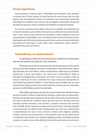 141
Copyright © 2018 Elainne Ourives Todos os Direitos Reservados
Vícios repetitivos
Muitas pessoas reclamam sobre a dificuldade que encontram para sentirem
a conexão com a Fonte, porque no fundo buscam um meio de que tudo isso seja
mentira. Em uma primeira tentativa de refazerem seus sentimentos encontram
dificuldades em modificar suas crenças e ali se estagnam, reclamando e duvidando
do poder que possuem, assim se afastam da realidade e se separam da fonte.
Se você faz as mesmas coisas todos os dias em seu trabalho, provavelmente ele
se tornará monótono, para modificar isto você busca influenciar seu conhecimento,
fazer cursos, buscar novos parceiros de profissão e então estabelece uma nova
posição diante da dificuldade. Com a reinvenção do Ser funciona da mesma forma,
basta apenas que tenhamos certeza que para termos sucesso em nossas realizações
precisamos de informação e ação, sendo assim, mudaremos nossas mentes e
expandiremos nossa consciência.
Desconfiança ao conhecimento
É assustadora a diferença entre pessoas que investem em conhecimento
das que não passam nem perto de novos conteúdos.
Muitaspessoaspreferemseesquivardaverdadeepensarqueconhecimento
é algo para quando atingimos uma determinada idade e comprometimento. Alguns
dão desculpas por terem filhos, muitos compromissos, sobrecarga de atividades
profissionais e assim vão ficando a dar adeus para o conhecimento. Todos os
princípios psicológicos que vivenciamos nos levam a uma só verdade, a falta de
esforço e interesse. Às vezes o indivíduo tem essas crenças tão impregnadas no
inconsciente que absorve detalhes e conta histórias para acreditar que um novo
conhecimento é algo que não se tem assim facilmente, demora para ser associado e
que gera uma dificuldade quando é apresentado.
Dificuldade a gente gera quando não se permite aprender, bloqueia nossas
funções de ondas criativas e experimenta somente o pouco que nos apresentam.
Quandovocêpermitequeomagnetismodeaprendervenhajuntoaoconhecimento,
sua vida se estende por caminhos novos, que lhe fazem ter decisões mais bem
pensadas quando necessário, e lhe ensinam a caminhar de forma mais coerente
com o Mundo. Neste momento o mundo está em movimento, constante evolução
e nós precisamos nos alinhar neste entrelaçamento que vibra por conhecimento
e potencialização do novo. Livros, internet, e-books, livros digitais, apostilas,
revistas, manuais, hoje encontramos os mais diversos meios de nos informarmos
e mantermos nosso cérebro em constante adaptação. Assim, nos comprometemos
a mudar e a mudar a nossa volta, definindo claramente quem somos e quais são os
 