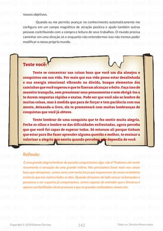 142
Copyright © 2018 Elainne Ourives Todos os Direitos Reservados
nossos objetivos.
Quando eu me permito avançar no conhecimento automaticamente me
configuro em um campo magnético de atração positiva e ajudo também outras
pessoas contribuindo com a compra e leitura de seus trabalhos. O mundo precisa
caminhar em uma direção só e enquanto não entendermos isso não iremos poder
modificar o nosso próprio mundo.
Teste você:
Tente se concentrar nas coisas boas que você um dia almejou e
conquistou em sua vida. Por mais que sua vida possa estar desalinhada
e sua energia emocional vibrando na dúvida, busque elementos dos
caminhos que você superou e que te fizeram alcançar o êxito. Faça isso de
maneira tranquila, sem pressionar seus pensamentos e sem obrigá-los a
te darem respostas rápidas e exatas. Pode ser que você não se lembre de
muitas coisas, mas à medida que para de forçar e tem paciência com sua
mente, deixando-a livre, ela te presenteará com muitas lembranças de
conquistas que você já obteve.
Tente lembrar de uma conquista que te fez sentir muita alegria.
Feche os olhos e lembre-se das dificuldades enfrentadas, agora perceba
que que você foi capaz de superar todas. Só estavam ali porque tinham
que estar para lhe fazer aprender alguma questão e melhor, te ensinar a
valorizar a alegria que sentiu quando percebeu que dependia de você.
Reflexão:
É uma grande alegria lembrar de quando conquistamos algo, não é? Podemos até sentir
novamente a sensação de uma grande vitória. Nós precisamos focar mais nas coisas
boas que almejamos, somos seres com tanta força que esquecemos da nossa verdadeira
essência que nos motiva todos os dias. Quando deixamos de lado nossas reclamações e
passamos a ver o quanto já conquistamos, somos capazes de entender que o Universo é
apenas um facilitador deste processo e que os grandes realizadores somos nós.
 