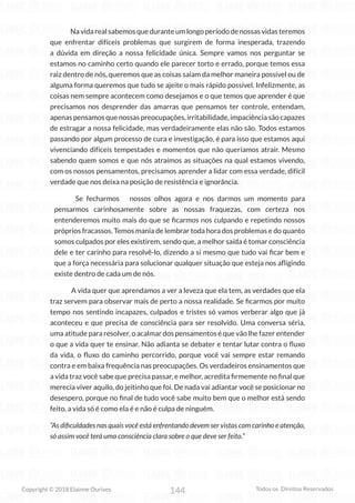144
Copyright © 2018 Elainne Ourives Todos os Direitos Reservados
Na vida real sabemos que durante um longo período de nossas vidas teremos
que enfrentar difíceis problemas que surgirem de forma inesperada, trazendo
a dúvida em direção a nossa felicidade única. Sempre vamos nos perguntar se
estamos no caminho certo quando ele parecer torto e errado, porque temos essa
raiz dentro de nós, queremos que as coisas saiam da melhor maneira possível ou de
alguma forma queremos que tudo se ajeite o mais rápido possível. Infelizmente, as
coisas nem sempre acontecem como desejamos e o que temos que aprender é que
precisamos nos desprender das amarras que pensamos ter controle, entendam,
apenas pensamos que nossas preocupações, irritabilidade, impaciência são capazes
de estragar a nossa felicidade, mas verdadeiramente elas não são. Todos estamos
passando por algum processo de cura e investigação, é para isso que estamos aqui
vivenciando difíceis tempestades e momentos que não queríamos atrair. Mesmo
sabendo quem somos e que nós atraímos as situações na qual estamos vivendo,
com os nossos pensamentos, precisamos aprender a lidar com essa verdade, difícil
verdade que nos deixa na posição de resistência e ignorância.
Se fecharmos nossos olhos agora e nos darmos um momento para
pensarmos carinhosamente sobre as nossas fraquezas, com certeza nos
entenderemos muito mais do que se ficarmos nos culpando e repetindo nossos
próprios fracassos. Temos mania de lembrar toda hora dos problemas e do quanto
somos culpados por eles existirem, sendo que, a melhor saída é tomar consciência
dele e ter carinho para resolvê-lo, dizendo a si mesmo que tudo vai ficar bem e
que a força necessária para solucionar qualquer situação que esteja nos afligindo
existe dentro de cada um de nós.
A vida quer que aprendamos a ver a leveza que ela tem, as verdades que ela
traz servem para observar mais de perto a nossa realidade. Se ficarmos por muito
tempo nos sentindo incapazes, culpados e tristes só vamos verberar algo que já
aconteceu e que precisa de consciência para ser resolvido. Uma conversa séria,
uma atitude para resolver, o acalmar dos pensamentos é que vão lhe fazer entender
o que a vida quer te ensinar. Não adianta se debater e tentar lutar contra o fluxo
da vida, o fluxo do caminho percorrido, porque você vai sempre estar remando
contra e em baixa frequência nas preocupações. Os verdadeiros ensinamentos que
a vida traz você sabe que precisa passar, e melhor, acredita firmemente no final que
merecia viver aquilo, do jeitinho que foi. De nada vai adiantar você se posicionar no
desespero, porque no final de tudo você sabe muito bem que o melhor está sendo
feito, a vida só é como ela é e não é culpa de ninguém.
“As dificuldades nas quais você está enfrentando devem ser vistas com carinho e atenção,
só assim você terá uma consciência clara sobre o que deve ser feito.”
 