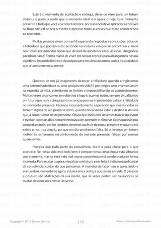 145
Copyright © 2018 Elainne Ourives Todos os Direitos Reservados
Este é o momento de aceitação e entrega, deixe de viver para um futuro
distante e passe a sentir que o momento ideal é o agora, o hoje. Este momento
presenteétudoquevocêvivenciarásempre,porissovocêdeveaprenderaconviver
no fluxo natural do seu presente e apreciar todas as coisas que estão acontecendo
ao seu redor.
Muitas pessoas vivem o amanhã esperando respostas e conclusões, adiando
a felicidade que podiam estar sentindo no instante em que se encontram e ainda
costumam reclamar das coisas que deixam de acontecer em suas vidas. Um grande
paradoxo não é? Temos mania de viver em nossas crenças para alcançarmos nossos
objetivos, impondo limites e desculpas para nos desculparmos com a incapacidade
que criamos em nossa mente.
Quantos de nós já imaginamos alcançar a felicidade quando atingíssemos
uma determinada idade ou uma posição em vida? E por longos anos vivemos assim
na espreita da vida, estreitando os limites e impossibilitando os acontecimentos.
Muitas vezes alcançamos um objetivo e logo traçamos outro, sempre visualizando
umfuturoquenuncachega,juntoacrençasquenosimpedemderealizarafelicidade
no momento presente. Ficamos incessantemente esperando que nossas vidas se
tornem dignas de um prazer ilusório, quando deveríamos estar a desfrutar da vida
que já construímos neste presente. Óbvio que todos nós devemos buscar melhorar
e evoluir todos os dias, sempre em busca de aprender e eliminar ciclos que não nos
completam mais, porém também devemos usufruir do nosso presente enquanto ele
existe e nos traz alegria, porque um dia sentiremos falta. Só criaremos um futuro
melhor se estivermos no alinhamento do instante presente, felizes por sermos
quem somos.
Perceba que tudo parte da consciência, ela é a peça chave para o que
acontece. Se nossa vida está indo bem é porque nossa consciência está vibrando
corretamente, mas se está indo mal, nossa consciência está sendo usada de forma
incorreta. Para mudar o agora, visualizar um futuro e ser feliz é indispensável cuidar
da consciência, cuidar do que pensamos. A maneira de fazer isso é apreciando e
aceitandoomomentodoagora,estaéaúnicacertezaquetemosemvida.Opassado
e o futuro são abstrações da sua mente, que às vezes podem ser causadores de
muitas desconexões com o Universo.
 