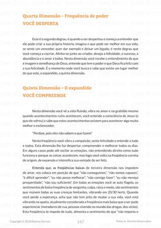 147
Copyright © 2018 Elainne Ourives Todos os Direitos Reservados
Quarta Dimensão – Frequência de poder
VOCÊ DESPERTA
Esse é o segundo degrau, é quando o ser despertou e começa a entender que
ele pode criar a sua própria historia, imagina o que pode ser melhor em sua vida,
se sente um vencedor, quer dar exemplo e deixar um legado, é neste degrau que
você começa a cocriar. Alinha-se junto ao criador, deseja a felicidade, o sucesso, a
abundância e o amor à todos. Nesta dimensão você recebe o entendimento de que
é imagem e semelhança de Deus, entende que tem o poder e que Deus fica feliz com
a sua felicidade. É o momento onde você busca e sabe que existe um lugar melhor
do que este, o expandido, a quinta dimensão.
Quinta Dimensão – O expandido
VOCÊ COMPREENDE
Nesta dimensão você vê a vida fluindo, vibra no amor e na gratidão mesmo
quando acontecimentos ruins acontecem, você entende a consciência de Jesus (o
que ele sofreu) e sabe que estes acontecimentos existem para acontecer algo muito
melhor e esclarecedor.
“Perdoai, pois eles não sabem o que fazem”
Nesta freqüência você vibra a compaixão, sente felicidade e entende a tudo
e todos. Esta dimensão lhe faz despertar, compreender e melhorar todos os dias.
Em alguns casos pode até oscilar as emoções, não entendendo direito como tudo
funciona e porque as coisas acontecem, mas logo você volta na freqüência correta
de origem, de expansão e intensifica sua vontade de ser feliz.
Entenda que, as freqüências baixas de terceira dimensão nos impedem
de amar, nos coloca em posição de que “não conseguimos”, “não somos capazes”,
“é difícil aprender”, “eu não posso melhorar”, “não consigo fazer”, “eu não mereço
prosperidade”, “não sou suficiente”. Em todas as emoções você se auto flagela, os
sentimentos de baixa freqüência de vergonha, culpa, raiva e medo, são sentimentos
que reúnem todas as suas crenças limitantes, vibrando em 20/30 hertz. Quando
você perde a esperança, acha que não tem jeito de mudar a sua vida, você está
vibrando na apatia, atualmente considerada a freqüência mais baixa que o ser pode
experienciar (moradores de rua, pessoas vivendo no mundo das drogas, dos vícios).
Esta freqüência te impede de tudo, alimenta o sentimento de que “não importa o
 