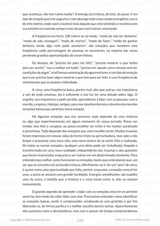 148
Copyright © 2018 Elainne Ourives Todos os Direitos Reservados
que aconteça, não tem como mudar.” A energia da tristeza, do luto, do pesar, é um
tipo de emoção que trás angustia, e isto abrange todo o teu campo energético, cerca
de três metros, onde você cria/atrai mais daquilo que está sentindo e reverbera em
sua existência trazendo sempre mais do que você estiver emanando.
A freqüência em hertz 100 refere-se ao medo, “medo de não ter dinheiro”,
“medo de não conseguir”, “medo de morrer”, “medo de fazer”, “medo de ganhar
dinheiro senão algo ruim pode acontecer”, são emoções que remetem uma
freqüência onde porcentagem de pessoas se encontram, na maioria das vezes
perdendo grandes oportunidades de serem felizes.
Os desejos, de “preciso ter para ser feliz”, “preciso mostrar o que tenho
para ser aceito”, “sou o melhor em tudo”, “preciso ter aquele carro mesmo sem ter
condições de pagar”, a tal famosa ostentação do egocentrismo, é um tipo de emoção
que o ser precisa fazer algo e mostrar o que tem para ser feliz, é uma freqüência de
sentimentos que se anulam a felicidade.
A raiva, uma freqüência baixa, porém mais alta que outras, nos impulsiona
a sair de onde estamos, ela é suficiente e nos faz ter uma atitude sobre algo. O
orgulho, nos impulsiona a pedir perdão, aprendemos à falar com as pessoas, com o
marido, a esposa, mãe/pai, amigos, para nos movimentarmos e desvincularmos das
emoções baixas que sentimos nesta emoção.
Há algumas emoções que nos ancoram, tudo depende de uma vivência
ou algo que experimentamos em algum momento de nossa jornada. Posso ser
tímido, mas feliz e corajoso, ou posso escolher ser triste e me manter paralisado
e pessimista. Tudo depende das emoções que você escolhe sentir. Muitos traumas
foram impressos em nossas vidas de forma triste ou perturbadora, mas cabe a nós
limpar e processar uma nova vida, uma nova chance de se sentir feliz e realizado.
De todas as nossas emoções, qualquer uma delas pode ser trabalhada, limpada e
transformada em uma nova realidade; independente dos traumas e das questões
que foram vivenciadas enquanto o ser esteve em um determinado momento. Para
entendermos melhor como funcionam as emoções, basta que entendamos que, um
ser que se encontra em profunda tristeza, dificilmente vai ir ter um “pico” de raiva,
é quase como uma oportunidade que falta, porém, enquanto a emoção central for
uma, a outra se anulará com grande facilidade. Energias semelhantes são espelho
uma da outra, à medida que a tristeza e a raiva lutam entre si, elas se anulam
mutuamente.
O grande segredo de aprender a lidar com as emoções está em se permitir
senti-las sem medo de saber lidar com elas. Precisamos entender como identificar
as emoções baixas, sentir e compreender, recebendo-as com gratidão e por fim
liberando-as, de forma pacífica é a melhor escolha dentre tantas. Aparentemente
elas parecem ruins e devastadoras, mas com o passar do tempo compreendemos
 