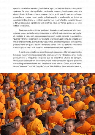 149
Copyright © 2018 Elainne Ourives Todos os Direitos Reservados
que não se debulhar em emoções baixas é algo que todo ser humano é capaz de
aprender. Para isso, há o equilíbrio, a paz interior e as emoções altas como resposta
dentro de nós. A limpeza destas emoções baixas se dá quando você aprende que
o orgulho se resolve conversando, pedindo perdão e sendo grato por todos os
acontecimentos. A raiva se reintegra quando você respira fundo e compreende que
a dor vai passar, que o problema será resolvido e que por hora o que deve ser feito
está ao seu alcance.
Qualquer sentimento que precisa ser limpado e curado dentro de nós requer
entrega, requer que deixemos o nosso ego e orgulho de lado e passemos a vivenciar
de verdade a vida, sem nos preocuparmos com coisas menores e passageiras.
Quando vibramos na coragem por exemplo, estamos em 200 hertz, é a emoção que
trás o fortalecimento, é uma abertura de portas, é nesta emoção que conseguimos
passar a vibrar em quarta e quinta dimensão, é onde a vida flui de forma consciente
e a cocriação se torna real, trazendo acontecimentos rápidos e positivos.
A paz é uma emoção que se sente quando passamos a lidar com as emoções
baixas de maneira menos desesperada, o ser que vive na vibração do amor muda
positivamente a freqüência daqueles que se encontram abaixo da coragem.
Pessoas que se encontram nesta vibração tem poder para ajudar aqueles que ainda
não conseguem estabelecer uma freqüência alta e elevada (Jesus, Allan Kardec,
Madre Teresa de Caucutá, Deepak Chopra, Tony Robbins, Paulo Vieira,terapeutas,
 