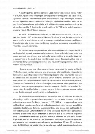 150
Copyright © 2018 Elainne Ourives Todos os Direitos Reservados
formadores de opinião, etc).
A tua freqüência permite com que você melhore as pessoas ao seu redor
e o mundo. Quem vibra na coragem consegue elevar a frequência de 7.500 vidas,
ajudando a elevar a freqüência de quem está vivendo na culpa e na mágoa. Por este
motivo é possível você compartilhar a vibração, ajudando o mundo a melhorar. A
paz é uma freqüência que pode ajudar a 10 milhões de pessoas a saírem da vibração
de medo e dúvida. A iluminação, uma freqüência de 700 hertz pode impactar e
mudar a vida de 70 milhões de pessoas.
Ao impactar e modificar a si mesmo, colaboramos com o mundo, com o todo,
por isso somos UNO, somos um só. Na freqüência de aceitação você aprende a
compreender e sentir todas as outras emoções possíveis capazes de modificar e
impactar não só a si, mas como também ao mundo de forma geral se adaptando e
vivendo a sua vida cocriando.
O primeiro passo sempre será seu, vibrar em 400 hertz não é algo tão difícil
ou impossível, se você se encontra há um passo de uma decisão importante, um
curso que você está prestes a se matricular para modificar a sua vida, alavancar
a sua carreira, já é o sinal de que você tomou as rédeas da própria vida e está se
dedicando (tempo/dinheiro) para cocriar uma nova estratégia para impactar a sua
vida de outras pessoas.
Se uma pessoa que vibra no amor tem a capacidade de mudar a vida de
750 mil pessoas e esta é somente uma emoção de alta freqüência, é importante
lembrarmos que esta pessoa sem dúvida será próspera, feliz e abundante, pois não
há obstáculos para esse ser em evolução vibrar de forma diferente. Sem dúvida
essa pessoa está empenhada em impactar e transformar a vida de mais pessoas.
Vivendo em freqüência alta faz você deseja o seu sucesso e vibra quando o outro
também consegue, qualquer que seja as atitudes que você utiliza em seu dia a dia,
sem sombra de dúvidas é visto e reconhecido pelo Universo, além de ajudar e muito
à vida dos demais você também se eleva cada vez mais.
Os níveis de consciência humana foram nivelados e calibrados através da
cinesiologia, a ciência que estuda as respostas do inconsciente. Hawkins, o médico
psiquiatra americano Dr. David Hawkins (1927-2012) é o responsável por esta
calibração de emoções que foram descobertas a partir de experimentos que obtém
respostas diretamente da mente subconsciente de uma pessoa com a utilização de
um teste muscular. É chamada também como calibração dos níveis de consciência
humana e tem como intuito entender as emoções que o ser vivencia enquanto
vive. David Hawkins entendeu que para medir as emoções ele precisaria utilizar
logaritmos em vez de números, por isso que a calibragem aparenta aumentar
em números, mas, quando um ser eleva sua freqüência de 20 para 30, equivale a
mais de 1000 hertz para cada 10hertz, ou seja, para cada 1 no processo logaritmo,
 