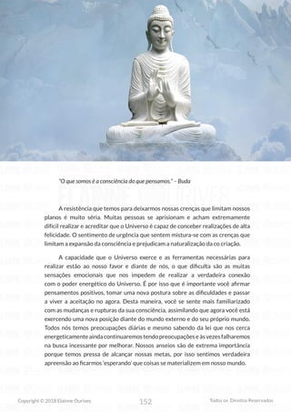 152
Copyright © 2018 Elainne Ourives Todos os Direitos Reservados
“O que somos é a consciência do que pensamos.” – Buda
A resistência que temos para deixarmos nossas crenças que limitam nossos
planos é muito séria. Muitas pessoas se aprisionam e acham extremamente
difícil realizar e acreditar que o Universo é capaz de conceber realizações de alta
felicidade. O sentimento de urgência que sentem mistura-se com as crenças que
limitam a expansão da consciência e prejudicam a naturalização da co criação.
A capacidade que o Universo exerce e as ferramentas necessárias para
realizar estão ao nosso favor e diante de nós, o que dificulta são as muitas
sensações emocionais que nos impedem de realizar a verdadeira conexão
com o poder energético do Universo. É por isso que é importante você afirmar
pensamentos positivos, tomar uma nova postura sobre as dificuldades e passar
a viver a aceitação no agora. Desta maneira, você se sente mais familiarizado
com as mudanças e rupturas da sua consciência, assimilando que agora você está
exercendo uma nova posição diante do mundo externo e do seu próprio mundo.
Todos nós temos preocupações diárias e mesmo sabendo da lei que nos cerca
energeticamenteaindacontinuaremostendopreocupaçõeseàsvezesfalharemos
na busca incessante por melhorar. Nossos anseios são de extrema importância
porque temos pressa de alcançar nossas metas, por isso sentimos verdadeira
apreensão ao ficarmos ‘esperando’ que coisas se materializem em nosso mundo.
 